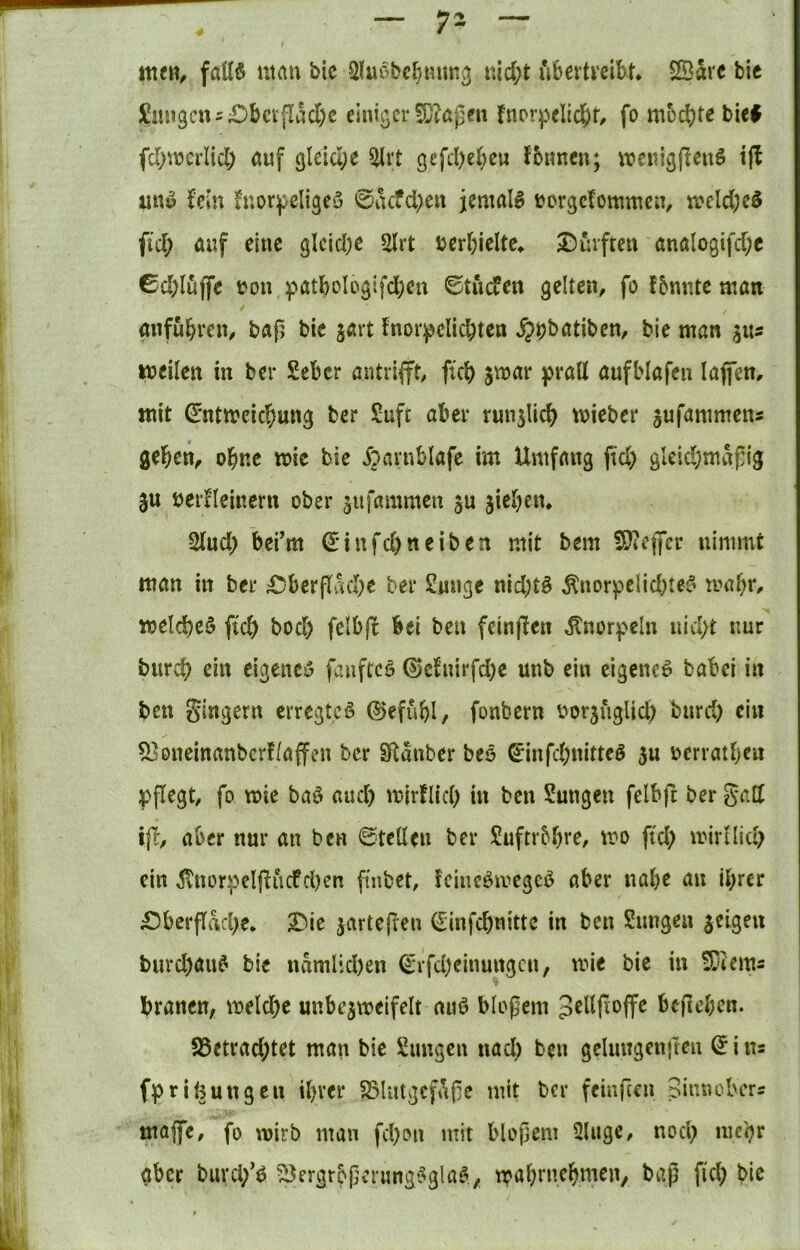 I fail§ man bic 3lm’bcl}tmK3 nid;t uberti’cibn SBarc bic £im3cn5£)bctflad)c einiger 5D?agen fnprpclid;r, fo mochte bie# fchmcrltd) auf gleiche 5lrt gefd)ehcu {bnnen; meuig|leuö i|l un^ fein luor^cligcö 0iKfd;eu jemals »orgetommen, meld;c6 fid; auf eine gleiche 2lrt bcrhieltc^ Durften analogifd;c 0d;lujfe i?ou :patboIogifd;en 0tucfen gelten, fo fbnr.te man aufuhren, baf? bic jart fnor^clichten ^^batiben, bie man ^us tneilen in ber £cber antrifft, ftch jmar prall aufblafen lajfem mit ^'ntmeichung ber £ufc aber runslich mieber jufammens geben, obne wie bie ^^arnblafc im Umfang fid) gleidjmafig ju berfleiuern ober 3ufammen ju jicben» 2lud) befm ^•infd)neiben mit bem SJiCjfcr nimmt man in ber Dberflvuhe ber 2uuge nid)tö Änorpclid^tes? mabt'^ meines ftch bod) felbfi bei ben feinjlen Knorpeln nicht nur bitrch ein eigenci5 faiiftcö ^‘dnirfd;e unb ein eigene^ babei in ben gingern erregtet ©efubl, fonbern i^orjuglid; burd) ein 5]oncinanbcrf(affen ber Stanber beö ^infcbnittcö 3u ücrratben pflegt, fo mie baö auch mirflich in ben Sungen felbft ber gad ijl, aber nur an ben ©teilen ber Suftrbbte, mo ftch mirtlich ein ÄnorpcIfliicfdKn fmbet, feincömegcö aber nabe au ihrer Dberflache* Die jarteflen ©infehnitte in ben Sungen jeigeu burd)au6 bic namUd)en Q:rfd;einungcn, mie bie in S^iems hranen, melche unbe^mcifelt auö blofem belieben. 95ctrad;tet man bie Simgcn nad) ben gelungenften d i ns fprinungeu ihrer S3lutgcfafe mit ber feinfeen Sinnobers majfe, fo wirb man fchon mit bloßem 2Uige, noch aber burd/^ ^e5'3fbßenmg*5gla^^ möbtuebmen, baß fid; bic