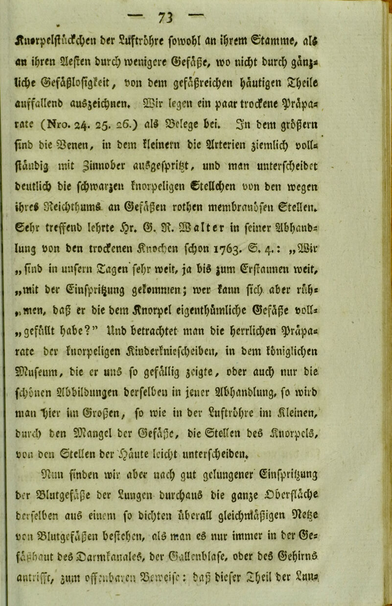 1 — 73 — jtuirpeljlucfc&eu t><r Suftro^rc fowo^I Ätt i^rem ^Jtamme/ al; <m i^rcn 5Ie(!cn burc^ wenigere ©cf^ge^ wo nid&t burcl) gani^ lic^e ©efSgloftgJcit, t?on bem gefdgreicl;en l^äutigen Steile ÄufföUenb auö^eic^Hen» Sßir legen ein paar tvoefene ^r5pa« rate (Nro. 24. 25. 26.) all S5clegc bei* 3n bem grbgern ftnb bic 55cncn, in bem ficinern bic SIrtcrien 5iemlic^) 00U0 fidnbig mit aulgefpriöt, unb man unterfc^)etbct beutli^l bic fdS^warjen fnorpellgcn ®tcllc^)cn oon ben wegen ibrcl S^ejcbtl}um^ an 0cfagen rotten membra«5fen €tcHen4. 6el)r treffenb leierte S^x, JR. S® alt er in feiner ^Ib^anbs! lung bon ben troefenen ^noeben fc^on 1763. ©♦ 4,: ,,^ir „finb in unfern Stagen'fef)r weit, ja bil jum (Jr(rannen weit, „mit ber (Jinfpri^ung geJommen; wer fann fid). aber rf<b« „men, bag er bie bem Knorpel eigent^fimlid^c ©efage bolts „gefiUlt höbe?” Unb betrachtet man bie bctrlichen ^rapae rate ber fnorpeligcn Äinber!niefd)cibcn, in bem fbnigHchen SDtufeum, bie er unö fo gefällig jeigte, ober auch nur bic fchönen Qlbbilbungen bcrfelbcu in jener Slbhanblung, fo wirb man t)ier im^rogen, fo wie in ber Luftröhre im kleinen, burd) ben 5}iangcl ber ©efagc, bic ©teilen bei ^norpcll, ijon ben ©teilen ber 'i^^mte Icid)t unterfcheibem 5fiim finben wir aber nach gut gelungener Sinfpril^ung ber SSlutgefagc ber Sungen burchauö bic gange £)berflache bcrfelben aul einem fo bichten überall gleid)ntapigen 9te^c bcn ^lutgcfagen begehen, all möu cl nur immer in ber ©es fc.Bhaut bei Sarmfanalel, ber ©allcnblafe, ober bei ©ehirni, antriffc, gum offn;bavcn ^xweife: bag biefer Ih^il ber ^mw,