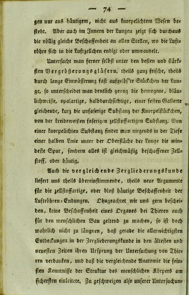 gen nur au5 l^Sutlgent; nic^t fnor]pcIic{)tcm 53cfen Be« peBt. 2lber and) im 3nnern ber Sungcu jelgt fi'cB burcb«u^ bic übflig gleiche 23efchöffe«beit an allen Stellen, iro bic Suft« tbbre ftd) in bic Suftjelicbcn cnbigt ober umiranbclt. Unterfud)t man ferner felbp unter ben bejlen unb ftarF« flen ?8ergroßerung^ glaferm tbeilö ganj frifdje, tbcild turd) lange ^inmajferung fajl aufgelofte 'gtucfd)cn ber !^un« ge, fo nnterfd)eibet man bentlid) genug bie b^megene, blau« Iid)mci|5e, opalartigc, balbburd)ficbtige, einer feigen G3allertc gleid)enbe, furj bie nnfaferige €ub|l:an5 ber ^norpelj^ucfdicn, »Ott ber freibemeifen faferigen jeUpoffartigen 0ubftanj. 5?on einer fnorpelichten 0«bf?anj finbet man nirgenb^ in ber 2;iefe einer halben Sinic unter ber ;Oberflad)e ber ^mige bie min« bejle 0pur, fonbern alleö ijl gleid;magig befd;ajfencr ^ell« fl off, ober hantig* 5lud) bie »ergleichenbe Berglieberungifunbe liefert un^ theilö fibereinflimmenbe, theil^ neue 5lrgumente ffir bie jellftoflfartige, ober blo0 häutige SSefebaffenheit ber Luftröhren «©nbungen* ^h«lieacbtet mir un§ gern befebei« ben, feine S3efcbaffcnheit eine^ ^'rganc^ bei ^hieren nueb für ben menfcblid)en 25au gelten» ju mad^en, fo i(l bod) mahrlicb nid)t $u laitgtien, ba0 gcrabc bic allermid;tig|len 0ntbecfungen in ber ^erglieberung^funbc in ben Mieften unb neueflen feiten ihren Urf)>rung ber Unterfud)ung »on $^hie« reu »erbanfen, unb bag bie »ergleicbenbe 5lnatomie bie fein« flen Äenntniffe ber 0tru!tur be^ menfcblidKu ^br^erö am jtcbcrflen cinlcitcte, 3« gefd;meigen aifo unferer Unterfuchun«