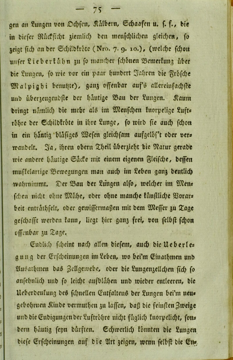 I gen an Jungen \)on £)cl)fcn, kalbern, ©d)aafen u» f. f.^ bie in biefer 9iucfftcl}t jiemlld) ben wen|(^licl)cn glcicl;cn, fa 3cigt fiel) anber ©cl)iIb{’rotc (Nro. 7. g. 10.)# (welche fcI)ott inifer J leb er! ul) n jn fo mancher fd)5nen SSemerfung über bie Jungen, fo ivie i>or ein yaar bunbert S^brrn bie Si‘bfcl)e 9J?aI^Digbi bcnufeje), ganj offenbar aufö alIereinfacl)(Te imb über3cngenbfte ber bäntige S5an ber Jungen. .Kaum bringt ndmlicl) bie mehr alö im iDZenfeben fnorpeligc Juft« r&br^ ber ©cl)ilb!r5te in ihre Junge, fo wirb fte auch Won in ein bantig bldfigeS ^efen gleicbfam aufgeloft ober »er« wanbeit* Sa. ibro« obern Sbril uberjiebt bie Df^atur gerabe wie anbere bdutige ©defe mit einem eigenen Sleifcbe, beflfen mnffelartige Bewegungen man auch im Jeben ganj beutlidb wabvnimmt. Bau ber Jungen alfo, welcher im 9)?ens fd;en nicht ohne 5??ube, ober ohne manche fiinfllid;c Borars beit entvdtbfelr, ober gewiflfermagen mit bem 9}?eflfer ^agc gefd)affr werben !ann, liegt hier ganj frei, bon felbjl fd;on offenbar 311 Stage, ^ublid) fd)eint nad) alten biefem, auch bieUeberles gung ber (Irfd;cinungcn im Jeben, wo befm (^inatbmen unb Jlu5?atl)men baö Jellgcwebe, ober bie Jungen^elldKU ftd) fo anfebnlid; unb fo leidet aufbldben unb wieber entleeren, bie Ueberbenfung beö fd)nellen ©ntfaltenö ber Jungen bei’m neu« gebobrnen .Kinbe oermutben ju laffcn, ba|5 bie feinflen Zweige imbbieCrnbigungcnbcr Juftrbbve nid;t fuglid) fnorv>elid)t, fona bern bdutig fepn burften, ©d)werlid) fonnten bie Jungen biefe ^rfd;cinungcn auf bie 5Irt jeigen^ wenn felbj! bie