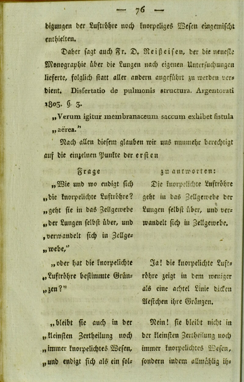 bl3un^(€n btt Suftvbl^re fnorpcligeö S^efcit eingcmifcl)t cnt^ielteiu t)aJ)cr fagt aud> Sr» S^teigeifcn, bei* bic «eucjle 5J?onogröpbic bie ?ungen nad) eigenen Untirfud>ungcn lieferte, folglid) ftittt alter anbern angeführt ju werben i^ers bient* Disfertatio de pulmonis structura. Argeiitorati ^8®3» 5* 3* „Verum igitur membranaceum saccum exbibet fistula •• _ >1 3.6]T6Sa 9Zad) allen biefem glauben wir un§ nuumel)r bered?tigt auf bie einzelnen ^unltc ber %ta^t „5Qie unb wo enbigt fid) „bic !norpelid)te Suftrbbre? „gebt ftc in baö Sellgewebe „ber Sungen fclbfi über, unb ,üerwanbelt ficb in „webe,' „ober bat bie lnorpeIid)te i,?uftrobrc bejümmte ©ran^ ,»aen?” e r fl e n 31: antworten: ^|c fucrpelid)tc 1‘uftrobrc gebt in baö Zellgewebe ber ßungen felbft über, unb ter^ wanbelt fid; in Zellgewebe* 3a! bie fnorpeIid)tc Sufts rbbre jeigt in bem weniger alö eine achtel J^inie biefen 2le|td;en ibre ©rangen* „bleibt fte aud) in btt „fleinflen Zertbeilung nod) „innncr fnorpelicbteö 5ßefen, i,unb enbigt ficb al$ ein foU SRein! fie bleibt nicl)t in ber lleinflen ZeidKünng nocl; immer l’norpelidncö ^Befcn, fonbern inbem aümablig ib-