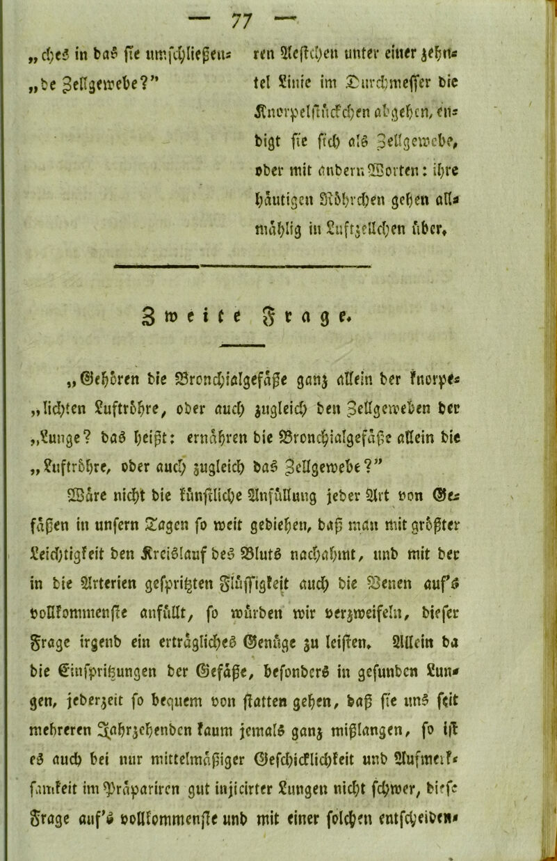 „ d)t6 in ba? fie Mmfdjliepeiis m\ 5Jc[!cI)eu unter einer „bc JeHgeirebe?'* tcl Siiiie im .I^urd)me(|'cr bic ^ner^>elnncfd}en abf]e(>cn, ens bigt fic ftcl) ölö pellgemcb?^ über mit imbern55ovten; U}re Ijäutigen S;&!)vd)en gc^cn aUa mal)lig in SufrseUd^en fibcr* 3 ttj f i ( e 5 t (1 g f. „©el^oren ble 23rond;iölgefage gtmj nUeln ber Fnor^'e« „Iid;ten £uftr5^re^ ober tmd) iugleid) ben pellgemeben ber „?ungc? baö bcigt: ernähren bic SSroncfjialgefäße adein bic „?nftr5bre^ ober öucT; sngleicb ba^ ^cllgemebe?” Särc nid)t bic fünfdicbc ^InfuHung jeber Slvt non Qits faßen in unfern ^agen fo weit gebieten, baß nnJn mit größter !üeid)tigfeit ben iCrci6Ifluf be^ 95Iutö nöd;abmt, nnb mit ber in bic 5Irterien gefpri^ten Seiten auf ^ bollfomntenfe anfullt, fo mürben mir öcrjweifeln^ biefer gragc irgenb ein ertraglid)e^ ©enitgc ju leißem SUIein ba bie ^infprifeungen ber 0efage, befonbcrS in gefunbcn Suna gen, ieber^cit fo becjuem non flatten geben, baß ß'e im§ feit mehreren ^.^brscbenbcn faum jemals ganj mißlangen, fo i|I e§ aud) bei nur mittelmäßiger ©efd)icflid)feit unb 5tufmeif< famFeit im^raparircn gut injicirter Sungeu nicht fchmer, biffc Stage aufö bollfommenße «nb mit einer folcben entfcVeibcwa