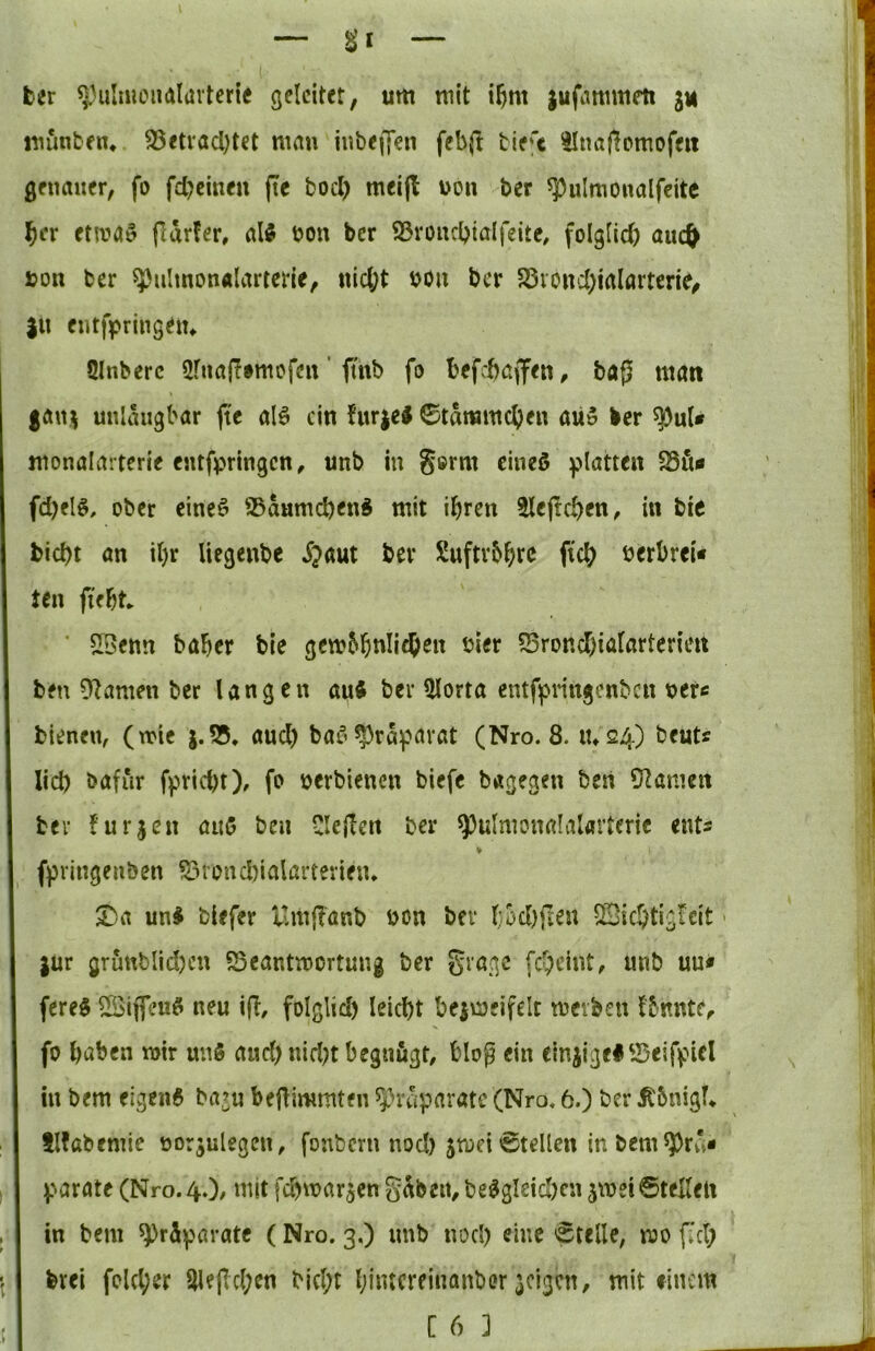 ber «niluieiKJlavterie geleitet, um mit i^m jufammeit ju munben* 95<tvacl)tet man iubeffeii febfl bie't ^najlomofeit genauer, fo fd^cinen jtc bod) meijl non ber ^ulmonalfeitc ^cr etmaö fidrfer, aU bon ber S3voiubi‘Jlfeite, folgüd) aiict^ bon ber ^ulmonalarterie, nic^t bou ber 5övond)iaIartcrie, |U entfpringeiu Slnberc 2fuaffimofen' ftnb fo befebaffen, ba{5 matt gan^ unldugbar fic alö ein furieJ ©tdmmcben aü5 ber ^uU monalarterie entfpringen, unb in germ cineö glatten fd)el§, ober cineö 25d«md)enÄ mit ihren ^ejtcben, in bie |bid)t an il)r Uegenbe ijaut ber Suftvbhfc pcb berbrei« Jen jteht ‘ S[3enn baher bie gembhnli^en hier S5rond)iararterieit ben 9?amen ber langen auft ber Hlorta entfpnngenbcn berc bienen, (mie |.?35. and) ba5?)rdpavat (Nro. 8. tu 24) beuts lid) bafur fpriebt), fo berbienen biefe bagegen ben 5^amen ber furjen auß ben Clejien ber ^ulmonalaUrterie ent« ¥ fijringenben ?i3rond)ialarterien* T)(i uni biefer llmflönb bon ber l;od}fien 5Sic5tigrcit > jur grunblid)cn S5eantmortung ber gragc feheint, unb uu* ferei Sifleui neu i(T, folglid) leicht beimeifelt merben Ibnnte^ fo haben mir unö aud) nid)t begnügt, blog ein cinjigel'JSeiffncl in bem elgcni ba?u beflimmten ^^rdparatc (Nro« 6.) ber ^6nigf* tlfabemie borjulegen, fonbern nod) $mei Stellen in bem ^rd« V^arate (Nro. 4«), mit fd^marjen gdbeii, beigleichcn jmei 6teIIen in bem ^rd^jaratc (Nro. 3.) unb noch ^itte Stelle, mo f»ch brei fold;er 51epd;cn bicl;t Ijiincreinanber geigen, mit einem C 6 ]