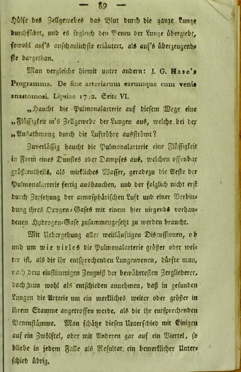 ^uffc htB ^lut b«rc!> bie gtJnsc fiitK^e burd)fiUvt, «nb fcqlfid) bcn ^cneu bcr ?iiugc ubcrgirbt; fo\poM rtiif’ö nnfdjaulidjftc eilamcrt, ald aiifd überieugenb« f?f bargerbain IDian i'>er«le{cl)e biemit initfr rtubern: J. G. Hase*« Programiua. De fine arteriarum canimque cum venU anaitoinoii, Lipsiae 1772. ^fitc VI. ,,^)aud)t bic ^ulmonalaiterie auf bicfcm 2Bcge eine 3fügetx»el>c ber Zungen au6, ^relc^c bei fcef „Sluf^atbmnng burd) bic ?uftrM)re au^|ir5mt? 3ut>frla|yig böud)t bie ^^ulmonalarterie eine glufl'jgfcit in Sevm eined ^Dunflc^ ober ^am^}fe6 au«, irdd)en olfenbai* gr5f:eutbeü«, alB tuirdicbe« ©afler, gcrabeju Me 3Iefie ber ^ulmonalartcrie fertig au«b^i«d)en, uub ber folglid) nid)t crfl burd) 3crfet^uug ber atmof]pt)avifd)en Suft uub einer ^Lserbiui bung if)re« £)rugens ©afe« mit einem M^r nirgenb« torbans benen ^);;brogeu:®afe jufammengefe^t ju merben braucht. 9J?it uebergfbung öUer meitlöuftigen 2^i«cuflfioneu, ob uub um mie üiele« bie ^ulmonalarterie grb^er ober mU tcr ift, al« bie ihr cntf^uechcnbeu Sungennenen, burftc mau, r.ad) ,bcm einflimmigen Jeugnij] ber berrabttejlcn Scrglicbercr, bocl)-Juun mobl al«'entfehieben anuebmen, bag in gefunbeit Snngen bie 3lrterie um ein merfliche« meiter ober großer in ihrem Stamme angetroffen merbe, al« bie ihr entfprechenben ^^enengmnme* 9J2an fd)5ße biefen Unterfd)ieb mit Einigen auf ein 3to5lfteI^ ober mit 3lnberen gar auf ein 33iertel, fo bliebe in jebem gatle al« Siefultat^ ein bcmcr([id;er Unter« fchieb übrig»