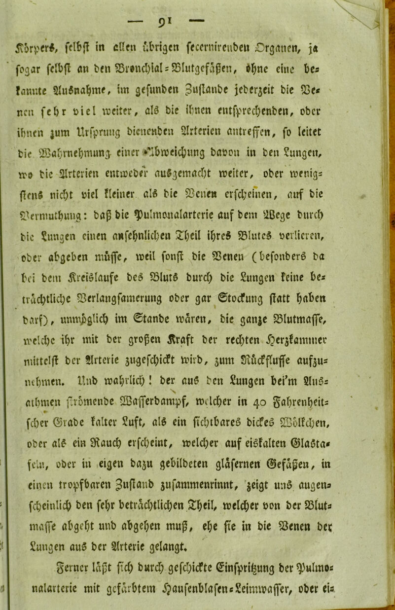 felbj! in eilen übrigen feccrnircuben £)rgancn, j« fpgar felbfl en ben S3rincI)iaI = 23I«tgcfäj5en, dbne eine bcs famite 5lu6nabme, im gefunben 5w(I<^«be jeberjeit bic Iße* neu febr t)icl ujeiter, ölö bie ihnen eutfprec()enben, ober ihnen jum Urrpnmg bienenben SIrterien nntrejfcn, fo leitet bic SBabrnebmung^ einer *’'ibmeic6img baoon in ben Sungem xt-o bic 3lrtcrien eiumeber auSgemneht weiter, ober wenige flcn§ nicht üiel Heiner aU bic 53cnen crfcl;einen, nnf bic S.^ernmtbimg: baß bic ^ulmonalarteric auf bem ^ißege bnrcl) bic jungen einen a«febnlicl)cn ^heil ibreS S5Iutc§ ncvlicren, ober abgeben muffe, weil fonff bic 55enen (befonber^ ba bei bcin Äreiölaufe be^ S3lur§ burd) bic Sungen feine be* nächtliche 53erlangfamcrung ober gar ©toefung ffatt h<tben biirf), unmjjglich im 0tanbc waren, bie gan^e 25lutmaffc, welche iht mit ber großen straft ber redeten X^erjfammer mittclff ber tlrtcric gugefd^ieft wirb, gum Siucffluffc aufgus nehmen. Unb wahrlid)! ber au5 ben Sungen bei'm 5lnf^2 V mlnnen f.romenbc llßafferbampf, welcher in 40 gahreuheiu fcher ©vabc falter Suft, alö ein ftchibarcö biefea ^blfd)cn, ober al^ ein 3\aud) erfd)eint, weld)er auf ei^falten 0laöta* fein, ober in eigen baju gebilbeten glafernen 0efagen, in einen tro^ffbaren ^wflanb jufammenrinnt, jeigt miö augena fchcinlich ben fehr betrad;tlichen welche bon ber Sßluta maffc abgeht unb abgehen muß, ehe pc in bic 25enen bec Sungen au5 ber Slrterie gelangt. gerncv laßt pd) b«rd; gefd;icftc Sinfprihung ber ^ulrno« nalartcric mit gefärbtem ijaufenblafencSeimwaffer, ober eia