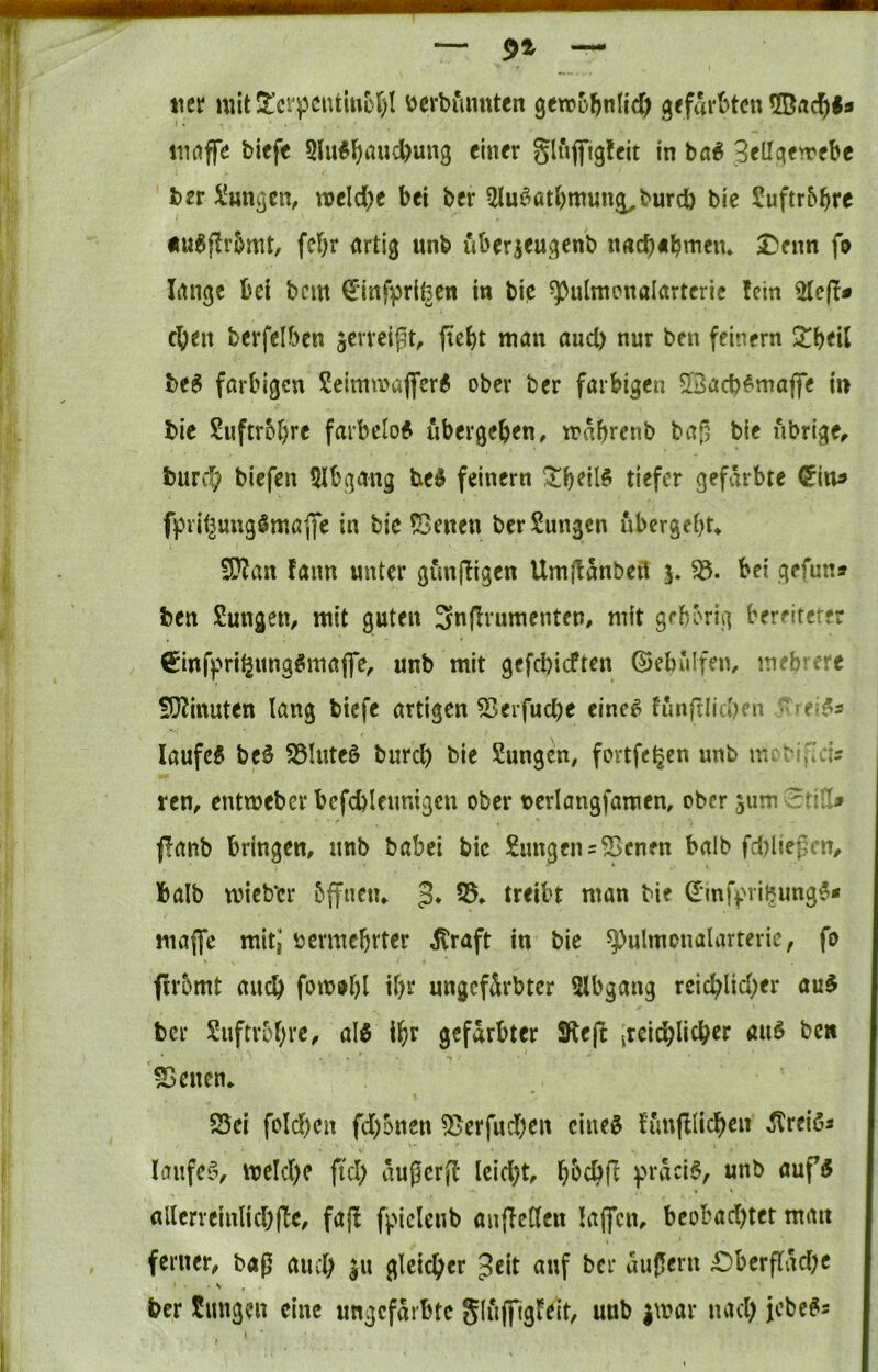 — 91  ticr mit5tcrpciUiui)f)I ijerbimnten geirobnlid) gefart^tcn iimffc biefe 5lu^^iaucbun3 einer glufl*ig!eit in ba^ 3ellcten'ebc ber i'un^cn, tt)eld)e bei ber 5lu^^atbmun^burcb bic Suftr&bre ÄU^jlrbmt, fd)r artig unb uberjeugenb nacb«bmeiu I^eim fo lange bei bem (Einfpriföen in bi^ ^ulmpnalartcric fein eben berfelbcn jerrcipt, (lebt man and) nur ben feinem ^beil beS farbigen 2eintmaflfer6 ober ber farbigen 2Bacb^maffe in bie Suftrbbre farbelof übergeben, mabrenb bag bie übrige, bureb biefen 5Ibgang bei feinem !^beil^ tiefer gefärbte (5in^ fpiif^uugömaflTc in bie *Benen ber Zungen ubergebu S?fan fann unter gunffigen Umjlanbeil j. bei gefuns ben Zungen, mit guten 3n(^rumenten, mit gehörig bereiteter €infpri^itng^maffe, unb mit gefebieften ©ebulfen, mehrere SJfinuten lang biefe artigen ^eifud)e eine^ funftliahen ^rei^s laufet be0 S3Inte0 burd) bie Sungen, fortfe^en unb mcMfIdr ren, entmeber befcblenntgcn ober x>crlangfamen, ober gum ?^tj!> fanb bringen, nnb babei bic Zungen = ^enm balb fd)liejjcn, halb wiebbr bffnciu 5* 53, treibt man bie ^infpribung^* maffe mit,’ vermehrter ^raft in bie ^ulmonalartevic, fo firbmt auch fom^hl ungeftotcr 5lbgang reichlicher au$ ber Snftrohve, alö ih^ gefärbter 9le(b itei^licher au6 bett 55encn* S5ci fold)cn fd;onen 5Berfud)cn cineö tunfllichen ^reißs lanfefv mld)c ftd) außerff leidet, h^chfl präcl§, unb auf5 allerreinlichfle, fajf fplclcnb anflcClen laffen, beobad)ter man ferner, b«ß auch gleicher Jeit auf ber aujlcru £)berf(äd)c ber Sungen eine ungefärbte Sliiffigfeit, unb jmar nach jebe^s