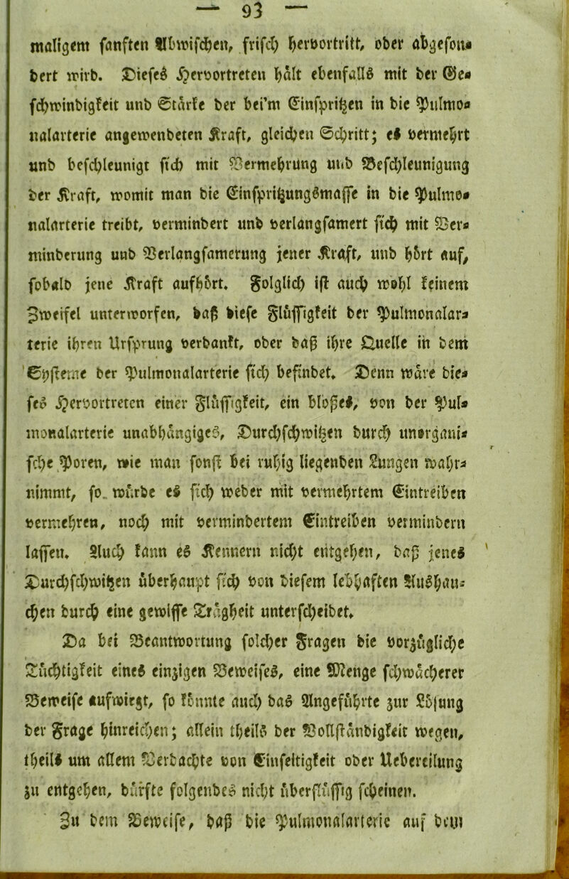 roalig^m fanften frifd) ^lerbovtritt, ober afc^efoiii bert wirb. JDiefc^ j)cr'^ortreteu \)alt ebenfalls mit ber f^trinbigfeit unb 0tarfc ber berm ©nfprii^en itt bie ^iilmoo «alavteric angemenbcten ilraft, gleicbcn 0ci^ritt; el öerme^rt unb bcfcbleunigt ftd) mit ft^ermebvung luib S3efd)Ieunigung ber jCraft, womit man bic €infpri^ungöma(fe in bic ^ulmo# nalarterie treibt, oerminbcrt unb öerlangfamert fic^ mit minberung unb ^Sevlgngfamcrung jener .flrnft, inib b5rt «uf, fobalb jene ^raft aufbbrt, Solglicl) i(l auch webl feinem Jweifel unterworfen, böß biefc glujfigfeit ber ^ulmonalara terie ihren Urfprung oerbanft, ober ba^ ihre Q,uclle in bettt '0^(ferne ber ^Hilmonalarterie ftcb beffnbet* JJcnn mave bie« fei> ^?err>ortreten einer gliiffigfeit, ein blopel, öon ber monalarteric unabbangige^v S)urd)fchu?ii^en burc?^ unorgani« fd)e »Thoren, wie man fonfl bei ruhig liegenben Zungen wahr« nimmt, fo. wfnbe eS ftch Weber mit vermehrtem €intreiben vermehren, noch ^if verminbertem Cintreiben verminbcrn laffeiu 5luch fnnn e6 Kennern nicht entgehen, baj5 jene« X^urd)fchwi|5en überhaupt von biefem lebhaften 5lu«ha«-' chen burch eine gewiflfe -Irngheit unterfd)eibet X)a bei 25eantworiung foId)er Jragen bie vor3ugIid;c ^iuchtigfeit eine« einzigen 5Seweife«, eine !D?enge fchwucherer 55eweife tufwicgt, fo fcnnle auch ba« Slngefuhrte sur S5|ung ber Srage hinreichen; allein theil« ber ?3ollfiänbigfeit wegen, theil« um allem v^erbachte von ^infeitigfeit ober Uebercilung ju entgehen, burfte folgenbe« nidjt nbcrpiififig fcheinen. gu bcm JSeweife, bap bie ^ulmonalarteric auf bcu«