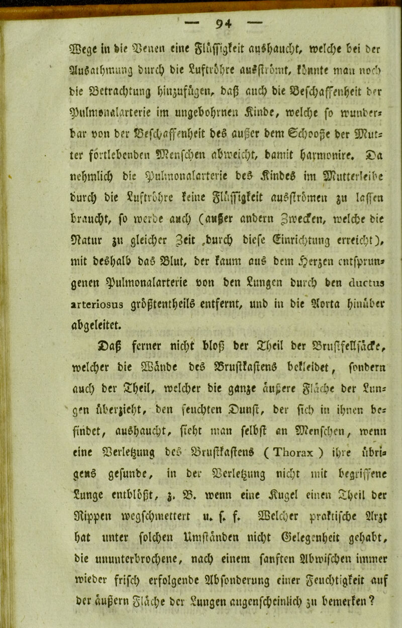 ^öege ln fei« ^I>«uen eine glujfljjfcit au$r)aiid()t/ welche &fl bfr Qlu6atf)miiiicj burc§ bic Suftv5&rc nulpromf, fJmite mau uo6 bie S3ctracl)tnn(j ^insafiigen^ baß and) ble Söefd;a|Y«n^eit b?r ^ulmenalarteric im ungebojrneu ^inb«/ meid)« fo irunbfr* bar bon ber !0ffdiraffmr;flt b<6 öußer b«m 6d)oop« ber Tlut^ tcr förtlebcnbcn 5??cnfd)en abmeicl;t, bamit b^rmomr«, $Da tu'bmlid) ble ^^ulmoualavtcric be5 ^lnbe5 im SJiiitterlfibe burc§ bie Suftvüi;rc feine glujftgfeit au^ffrbmen s« brauc^it, fo merbe and) (awfer anbern gmeefem meicbe bic Statur ju gleidKr ^t\t ,burc^> biefe (finrid^tim^ erreid/t)^ mit be^balb bau Sölut, ber faum au# bem w^erjen entfprun* ßcnen ^ulmonalarteric bon ben Sungen bureb feen ductus arteriosus grbgtentbeilö entfernt, unb in bie 5(orta bim*iber abgeleitet. £)aß ferner nid;t bloß ber Jlbeil ber 5Snip;fe!Ifäcfe, meli^er bic SBänbe beö S5rußfaßenö bcfleibet, fonbern aud) ber ^bfil/ mcld)er bie ganje äußere glad^e ber Sims gen i*iberjiel)t, ben feuebten ^unß, ber ßd) in bcs ßnbet, auöbaucbt, ficbt man felbß an S}ienfdKn, menii eine 53erle^ung bef^ S5nißfaßenö (Thorax ) ihre iibria genö gefunbe, in ber 53cdet^ung nid;t mit begrifi’enc Sunge entblbßt, j, 93. trenn eine ^ugel einen bec 9li]p)3en tregfd;mettert u. f. f. 9Bcld;er f'roftifcbe Slrjt bat unter fold)cn Umßanben nid)t (^elegcnbeit gehabt, bie ununtcrbrod;ene, nach einem fanften Slbmifcben immer tricber frifd) erfolgcnbc 9lbfonberung einer Seud)tigfeit auf ber äußern gUul;c ber Snngen angenfcbcinlid; 511 bemerfen?