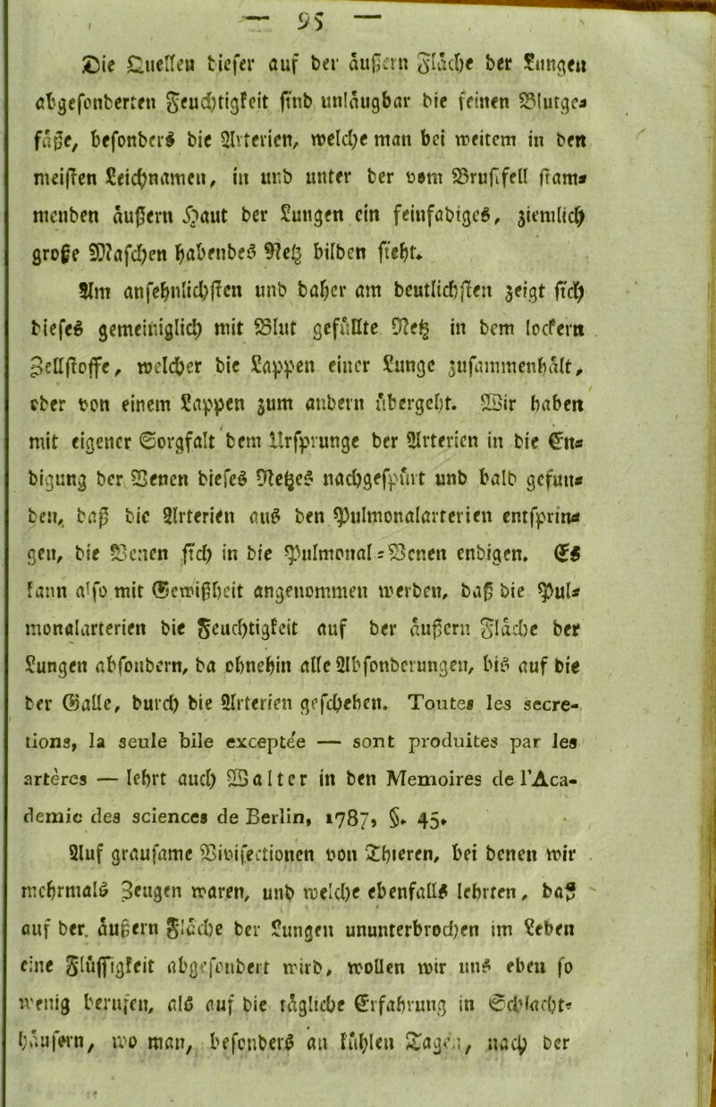 — <JS — £5ie Guelteu tiefer auf ter aupan gläcöe ber Siittgeti al'gefonberten geud)tigfeit (tnb milaugbar bic feinen S31utgca fa0e, befonber^ bic 5lvtcricn, wcld^c man bei meitem in ben mei(!en Scic^namen, in unb unter ber üem ^rufifell ftam* menben äußern i^aut ber Sungen ein fcinföbtgc^, Similk^ große iO?afd)en l^abenbefi 9]eg biiben ftcbk 5fm anfcbulid)ffcn unb baffer am bcutlicbßcn jeigt ftd; tiefet gemeiniglid) mit ölut gefüllte in bem locFem Sellßoffe, melcber bic Sa^^pen einer Sange snfammenbält^ ober bon einem Sappen jum aubern übergebt. SSir babert mit eigener Sorgfalt bem Hrfpvungc ber 5Irterien in bic €^n« bigung ber Senen biefcö Dle^c^ naebgef^Hut unb halb gefmt« ben,. baß bie Slrterien au^ ben ^ulmonalavterien entfprintf gen, bie Serien fid) in bie ^nlmonalr^cnen enbigen» fann a^fo mit ©emißbeit angenommen merben, baß bic ^uU monfllartcricn bie 5^ud)tig!eit auf ber äußern 5läd)c bet Sangen abfoubern, ba obnebin altc2lbfonbcrmigen, bifi auf bic ber ©alle, burc^ bic 5Irterien gefebeben. Tonte* les secre- tiona, la seule bile exceptee — sont produites par les arteres — Ief)rt and) ©alter in ben Memoires de l’Aca- demic des Science* de Berlin, 1787» §♦> 45> 2luf graufamc ^ioifectionen non 2;i)»fren, bei benen mir mehrmals Sengen maren, unb tucld)e ebenfall# lebrrcn, baß auf ber. äußern gläd)e bev Sangen ununterbrod)en im Seben eine Siöjfigfeit abgrfoubert ndrb, moüen mir an# eben fo menig berufen, alß auf bie räglicbe €'ifabruug in 0cbiad;t« Käufern, mo man, befonber# an fiil^leu Stagea, uact^ ber