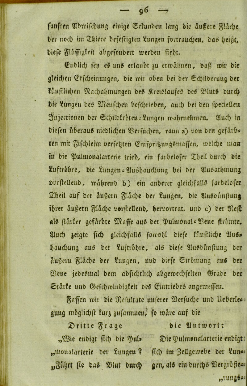 fanfrett 3lbn.nfd)iui3 finite 0cfunbcn lang bic aufere gldcljc bcr nod) im ZWrc befeftigten Zungen fovtraud;en, ba^ biefc Sluflfigtfit abgcfcnbert werbfii {tfbt. (J’nblicl) fen erlaubt cvmabnen, ba^ mir b;c gleid)eu ^tfd)ctnungem bie mir oben bei ber €d)ilberung ber limftlid)en 91acl)abmungcn be^ Äreicdanffö bef^ 2?lut# burc^ bie Zungen beo SJienfcbcn bcfd)rieben, and) bei ben fpecieße« änjcctioncn ber 0d)ilbfroten = Zungen mobrnebmcn. 51ucb in biefen nberau6 nieblicbcn ^erfud)en, rann a) non ben gefarbs ten mit oifd)leim nerfe^ten 0!nfpri^img#mafl‘en, melcbe maa hl btc ^ulmonalarterie trieb, ein farbelefer bnrcO bic Snftr&bre, bic ü!ungen = ^ii^baud)nng bei ber Qluöatbniung uor(lelIenb, mabrenb b) ein anberer glcicl)fau^ farbelofer Stbeil auf ber äußern gU^d)e ber ?ungen, bie Slu^bunftimg ihrer aufern gläd)c ODrjTellcnb, b^rüortrat, uub c) ber 2^6(1 «lö fiarfer gefärbte 2)^affe au§ ber ^ulmbnaU 9?enc fir^mte,. 2Iud) geigte ftcb gleid)fall§ foivcbl biefe h*n(Kicbe 2Iu<* brtudmng auö ber Suftrobre, abo biefe ^Hu^bunfiung ber äußern glad)e ber ?ungen, Unb biefe Strömung autf ber 53ene jebef'thal bem abftd)tlid; abgemed^feltm (Srabc ber ©tärfe nnb ©efd)minbig!eit be^ Sintriebeö angeniejleit. jaffen mir bie SRoultate nuferer 53erfud;c unb Uebcrlcc gung mbglicbß fuvg jnfamuien/ fo märe auf bie Stritte grage bic tintmort: ,,©ie enbigt fid) bic ^>ul* £)ie5)>ulmfnalartevie enbigtt „nioualartcrie ber Sungen ? fteb im Jeßgemebe ber Vun** pe ba$ 85lut bwreh gen# ein burch^ ^ergr^ße^-