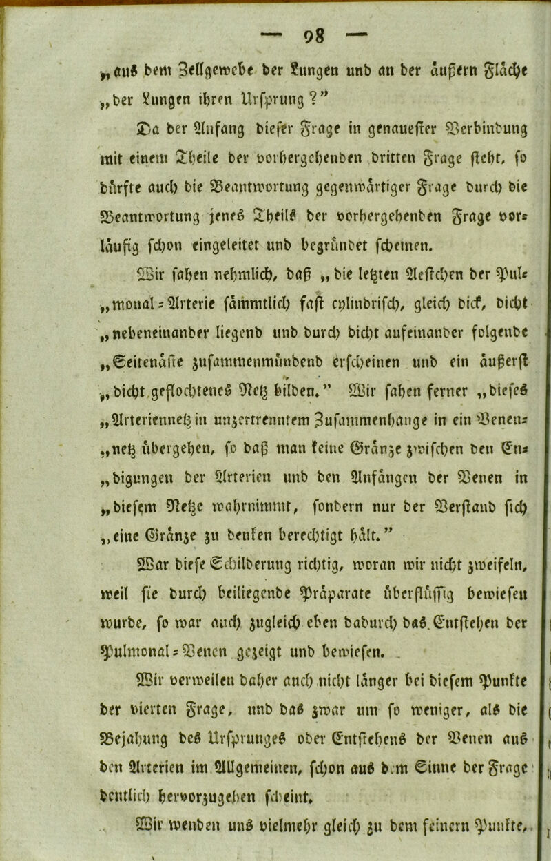 bem Betlgewcbf ber ?ungcn unb m ber äußern glad()e „ber i^ren Uvf:pning?” Xja ber Einfang biefer grage in genauefler 53erbinbung mit einem Xije'üt ber üovbergd)enben britten grage flcbt, fo biirfte aucl) bie S^eantmortung gegenwärtiger grage burd) bic S3enntirortung jeneö ber norbergebenben grage nor* läufig fd)on eingcieitct unb begrunbet fcbemen. Q3ir faben nebnilidb/ ba§ „ bie lebten 3lcfld)en ber „monaUIMrterie fammtlid) fafl a;linbrifd)/ gleid) btcf, bicbt V „ nebeneinanber liegenb unb burd) bid)t aufeinar.bcr folgenbc . „0eitenaftc jufammenmunbenb erfd)einen unb ein du^erjl I ,,bid)t,geflod)tene§ 9^eij bilben/’ 5ßir faben ferner „biefeö I „^Irteriennefein un^ertrennfem 3ufammenbange in ein 'i^enens I „nefe ubergeben, fo ba(5 man feine ©rdnjc jwifcben ben (5ns I „bigungen ber 5lrterien unb ben 5Infdngcn ber 33enen in I „bief^m 9fet^c wabrnimmt, fonbern nur ber 53erjlanb ftcb I ,,cine (53rdnje ju beiden bered)tigt baif*’’ I 5Bar biefe 'Sd)ilberung rid)tig, woran wir nid)t jweifeln, I weil fie burd) beiliegenbe ^)rd^jarate uberfliiflrig bewiefen I würbe, fo war aud) jugleicb eben baburd) baS.^'iufleben ber || ^ulmonaU^enen gezeigt unb bewiefen. , |{ SBir uerweilen babcr and) nid)t langer bei biefem fünfte |[ ber vierten grage, unb baß jwar um fo weniger, alß bie |( SSejabung beö Urfprungeß ober ^ntftebenß ber 5?enen auß I ^ ben üirterien im 5UIgemeinen, fd)on auß b.m €inne ber grage I;, bcutlid) brrvor^ugeben fd)cint I ©ir wenben miß vielmehr gleid; 511 bem feinem ^Huifte, . I j