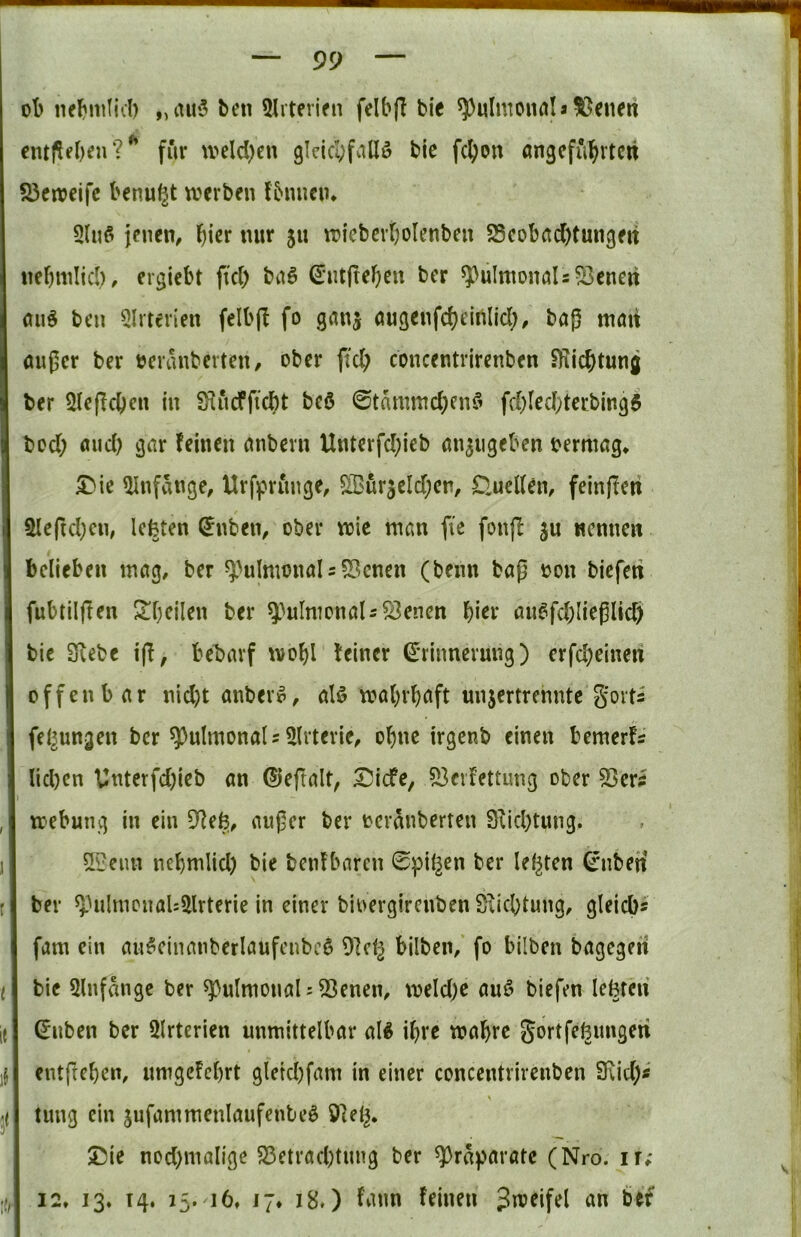 ot> nel^mlid) „iut*3 ben 5Irterifn felbfl bic ^ulmonöIa^Jenert cmflfben?'’ für \veld)cn 9lcicI;falI3 bie fc^on angeführten 23en3cifc benu^t werben Ibmieiu 5lu3 jenen, tuir 511 wieberf)oIenben 5Seobad)tungett nebnilicb, ergiebt fkl) ba3 ^ntjteben ber ^lilmonals^enert aii3 ben Qlrterien felbjl fo ganj augenfcheirtlicl;, bag man außer ber beranberten, ober fich concentiirenben SKiebtung ber Sleßcben in fKucfficbt be3 0tammd;en3 fd)led;tcrbing6 bod; and) gar feinen anbevn Unterfd;ieb an^iigeben bermag* £^ie Qlnfange, Urf]priinge, S?urjeld;en, £luel(en, feinfieti 5Ueftd;cn, Icfeten ®nben, ober wie man fie fonff ju nennen belieben tnag, ber ^>ulnwnaIs5Bcnen (benn baß bon biefeti fubtiljlen S^beilen ber ^^ulmonaU^encn \)\tx aii3fd;Iießlicb bic 3iebe ijf, bebarf wohl feiner ^•rinncrung) crfd)eineri offenbar nid)t anber3, al3 wehrhaft unjertrenntc go^ts fd^ungen ber pulmonal?5lrterie, ohne irgenb einen bemerfs Iid)cn Unterfdjieb an ©eftalt, I^icfe, S3cvfettung ober 53er5 webung in ein SRefe, außer ber bcranberten 9fid}tung. 5?eim nehwiid) bie benfbaren 0pil^en ber leisten ^nben ber ^^ultncnaU^llrterie in einer bioergirenben Sfichtung, gleicb» fam ein aii3einanberlaufcnbc3 9]d^ bilben/ fo bilben bagegen bie 5lnfdngc ber pulmonal ? 53enen, weld;e au3 biefen lefeteii ©nben ber ülrterien unmittelbar all ihre wahre gortfefeungen entftehen, unigefehrt gleid)fam in einer concentrirenben SKid)* \ tung ein jufammenlaufentel 9fel^. ®ie nod)nialigc S3ctrad)tung ber ^rd^arate (Nro. ir; 12. 13. 14. 15. 16, 17. 18.) fann feinen Jweifel an bef