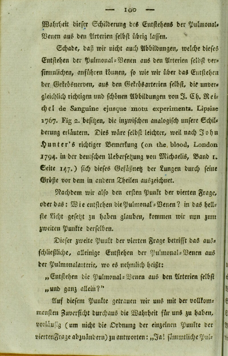 QBöJi'fjeit bief^r ©cl)ilberu«g bc6 (Jnt|!c^i<ttd ber ^}3uImonoI* • • SSeuen auß beu üirtcrien felbfl übrig löflen. 0cbÄbc, bag wir nicht auch Qlbbilbungcit, welche biefe5 0nt|lfhctt ber ?)ulwonaU5Senen auö ben 5Irterien felbf? t?er? ftnnnlichen, anfuhren fbuncit, fo wie wir fiber ba3 Sntfteheii ber ©elr&^nerbeu/ au6 ben ^ictro^arterien felbfl, bie untrer« gleid)lich richtigen imb fehonen ^Ibbilbungen üon 3* t^h» SReU chel de Sanguine ejusque motu experimenta» Lipsiae 1767. Fig <2.'bef{fcen, bic injwifd)cn analogifch nnfere 0chiU berung erläutern, JMcS wäre felbfc leichter^ weil nach 3ohu J^unter’^ richtiger SSemerfung (on the blood, London 1794» in ber beiufchen Ueberfe^ung von SRichaeli^^ S3anb u 6citc 147») ftch biefeö ©efagne^ ber Sungen burd; feine ©rbßc t)or bem in anbern 5theilen au^gcichnct. 9?achbcm wir alfo ben crjicn ^unft ber vierten Jrage^ über bau: Sie entfichen biepulmonal5SSenen? in ba^ hetl^ (le ^icl;t gefegt 511 h^tl>en glauben, fontmen wir nun jiim jweiten fünfte berfelben. tiefer gweite ber nierten gragc betrifft baö aui’i fchlicgliche, alleinige 0nt(tehen ber ^.'uhnonal^^enen au^ ber ^^ulmonalartcric, wo eö nchmlich heißt: „0ntfrehen bte pulmonals Seiten auu ben 5lrterien felbft „unb ganj allein?'* 2luf biefem fünfte getrauen wir uno mit ber uoUfomr menffen ^iwerftcht burchanö bie Sahrheit fftr un$ gu haben^ i)orIcu,7g (um nicht bie £?rbnung ber eingelncn ^^unftc ber biertengrage abguänbevn) gu antworten: „3a 1 fanuntliche