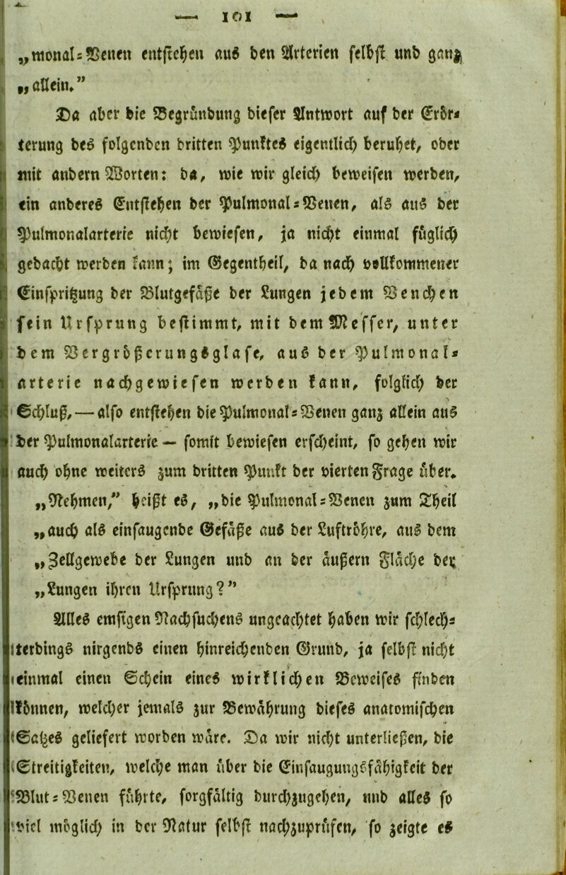 I I yttionals «Seiten entftel^eu ben SJrtcvien felbj! «nb gnnjj « fl ntlein» Da aber bi’c ?5e§rfinbmig biefer 5Inttt)ort auf bet* i terung beö folgcnbcn britten q)uttftc$ eigentltd) bcrul^et, ober ( juit anbern ^Sorten: b«, wie wir gleid) beweifen werben, I ein anbereö (5*ntj!eben ber pulmonal sSSenen, al§ öu5 ber I?)uImonalarterrc nicht bewiefen, ja nicht einmöl ffiglicf) gebacbt werben rann; im ©egentbeil, ba nach öellfotttmcner ^inffrii^ung ber JSlutgefage ber Sungen jjebem Geneben fein Urfprung bejlimmt, mit bemSKeffer, unter bem 53crgr5gcrung6glafe, auß ber pulmonal« arterie naebgewiefen werben fann, folgtid) ber ' ©chlug, — alfo ent(!eben bie 5)uImonaI«SSenen gang aßein au§ ber ^ulmonalarterrc — fomit bewiefen erfd)eint, fo geben wir auch obtte weiter^ gum britten ^uuft ber viertengrage über» „9tebttten” b^ißt „bie pulmonals55encn gum Slbeit „auch ölö einfaugenbe ©efäge aui ber Suftrbbi'^^ aul bem „^eßgewebe ber Sungen unb an ber augern glad;e bei; „Sungen ihren Urfprung?’* 5lße^ emfigen 57acbfud)cnö ungeachtet haben wir fchlechs ► Iterbingö nirgenbö einen binreichenben ©ruub, ja felbfl nid;t I Ieinmal einen ©chein einc6 wirflid;en 25cweife^ ffnben j| Ifbnnen, weld)er jemals gut 25ewabrung biefeö anatomifchen i i©al^eg geliefert worben wäre. Da wir nicht unterliegen, bie |ij ■i (©treitigfeiten, welche man über bie ©infaugungc?f^bigrcit ber ?S3lutj53enen führte, forgfältig burd)gngebeh, mib aße3 fo it'icl meglid; in ber D'latnr felb(! nad;gu]prufen, fo geigte e# ‘