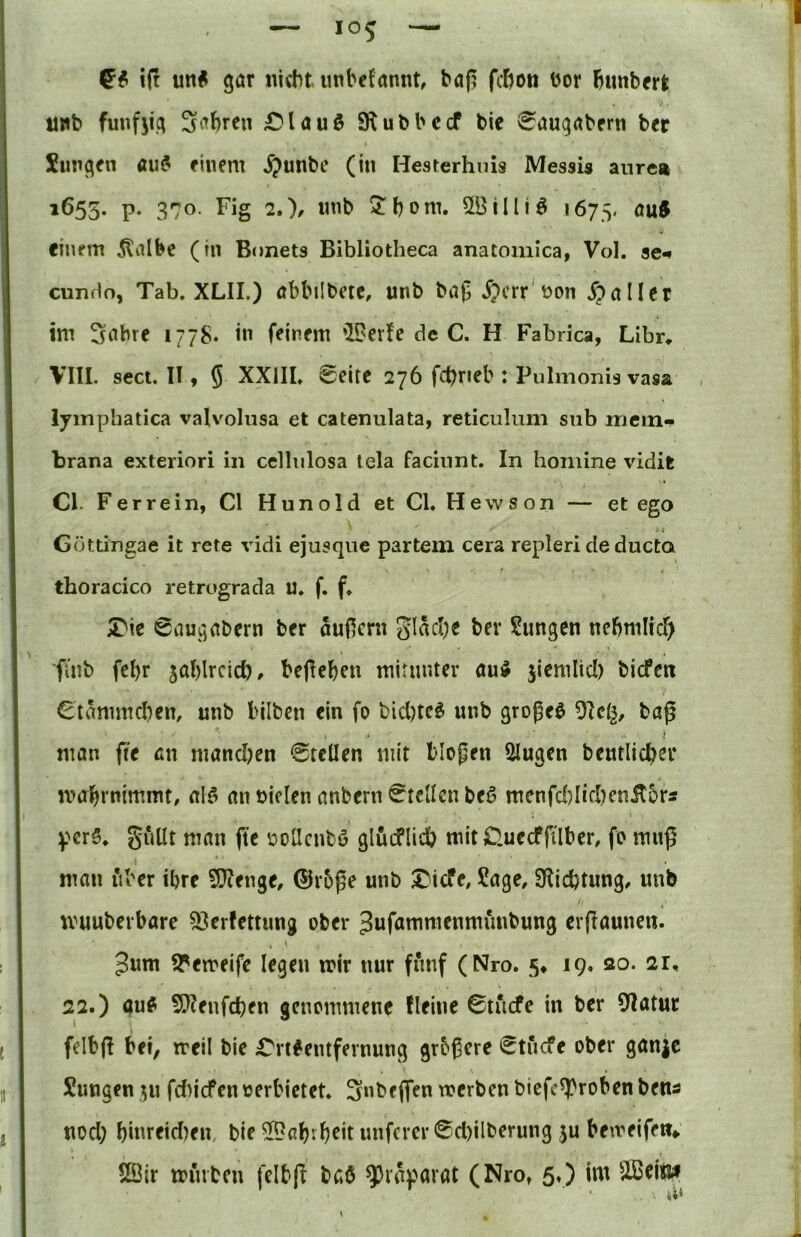 ift un« gör nicht luibefannt, baf? fchoti bor himbm tinb funfjig Sichren £)lauö SRubbccf bie ^augabrrn ber Siingen au^ finem ^;>unbe (in Hesterhnis Messis anrea »655* P- 370- I^ig 2.)/ 5:bom. 5ÖiIliö 1675, auft einem 5liilbc (In B«)nets Bibliotheca anatomica, Vol. se^ cunHo, Tab. XLII.) öbbiibetc, unb ba(5 ^>crr'bon .fpaller im 3abre 1778* in feinem 'IDerfe de C. H Fabrica, Libr, VIII. sect. II9 5 XXIII. 0eite 276 fc^neb : Pulmonis vasa . lyinphatica valvolusa et catenulata, reticiilum snb niein- brana exteriori in cellnlosa tela faciiint. In honiine vidit CI. Ferrein, CI Hunold et CI. Hewson — et ego Güttingae it rete vidi ejusque partem cera repleri de ducta thoracico retrograda u. f. f. X'k 0augabcrn ber auficrn glacl)e ber Sungen nebmlicT) fiub fcbr 5al)lrcicb» bejieben mirunter öu^ jicmlid) tiefen Ctämmdiem unb lilben ein fo unb großem tag man fit an mand)en Stellen mit blopen Singen bentlicber mabrmmmt, alö an nielen anbern Stellen beö mcnfd)Iid)cnil5rÄ pcr5. guUt man fte üoUenbö glüeflieb mitOuecffilbcr, fo muß man iVoer ihre 9}?enge, ®roße unb ^iefe, Sage, 9Iid?tung, unb muuberbare S3erfettung ober Jufammenmunbung erßaunen. Jum 5Pemeife legen mir nur fünf (Nro. 5* 19. ao. 21, 22.) öu^ 9}?enfcben genommene Beine 0tucfe in ber 9Iatur felbfl bei, meil bie Crtfentfernung grbßere *^tucfe ober ganje Sungen 511 fdn'cfen oerbietet. Snbeflfen toerben bicfcS!)roben bens nod; biureid)en, bie SPab^h^it unferer ®d)ilberung $u beiveifen»