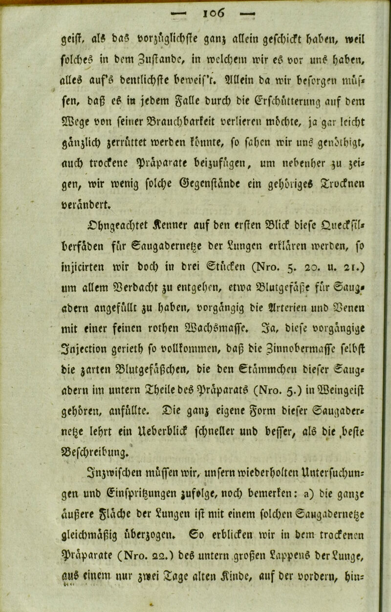 gcijT, al# ba5 tJorjuglicbjTe ganj allein gefdjicft baben, weil foKtefi in bcm 3nff<J«be, in wcldjem trir \?or un# ^aben, ttUeö auffi benrlid^fie beweifV. 5lUein ba wir befcrgfn muf* fen, baß e^ in jcbem galle burd) bic dTfd)iitterung auf bcm Sßege t*en feiner S5rand)barfeit verlieren mbdne, ja gar Icicbt ganjlid) jerruttet werben fbnnre, fo fabcn trir unjf geiunbigt, flud) tvocfene ^Präparate beijufugen, um nebenb^r jei* gen, wir wenig folc^c ©egcnßanbe ein gebbiige6 ^^rucfnen üeranbert* ;Dbngead)tet jtenner auf ben erflen Sölicf biefc Ouecffi'f* berfaben für 6augaberne^e ber !üungcn erflaren werben, fo injiclrten wir bod) in brei 0tu(fen (Nro. 5» 20. u* 2r») um allem 53erbad)t ju entgeben, etwa Blutgefäße für 0aug* ab^rn angefüllt ju b<Jben, rorgangig bie 5lrterien unb Benen mit einer feinen rotben 5Bad)^majfe* Sa, bicfe rorgaiigige Snjection gerietb fo roUfommen, baß bic Sinnobermaffe felbjl bie jarten Blutgefaßd)en, bie ben €tammd)en biefcr 0aiig« abern im untern 2!beile beö ^räparatö (Nro. 5.) inB5eingei(l gebbren, anfüllte. ®ie ganj eigene gorm biefer 0augaber< neljc lebrt ein Ueberbliif fd;neUer unb beßer, alö bie ,beße S5efd)reibung. 3n5wifd)en muffen wir, unfern wieberbolten Unterfud;uns gen unb ^inf^rifeimgen jufelge, nod) bemerfen: a) bic gan3C äußere Sl^^cbe ber Sungen iß mit einem fold)cn 0aMgaberne{^e gleichmäßig überjogeiu 0o erblicfen wir in bem trocfencn ^ra^jarate (Nro. 22.) bc0 untern großen Sa).'v^enö ber?unge, ÖU0 einem nur jwei ^agc alten ^inbe, auf ber borbern, bin^ ti«i ' ■