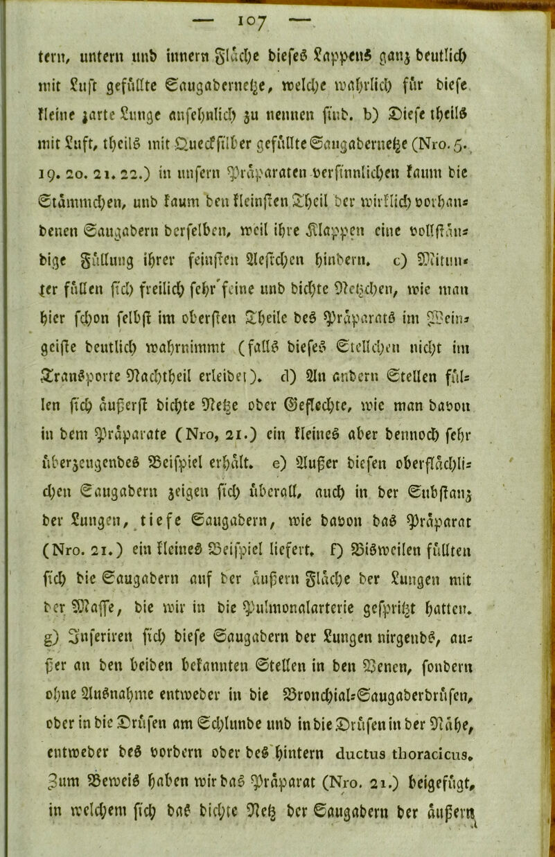 tent/ untern imb innern glac(;e blefcö JnppenS ßanj beutlicO mit £uft gefußte ^augabevnel^e, meld;c mnf)rlicl) für biefe fleiiie iartc Sungc Änfct;nlid> ju nennen fmb. b) ^iefe t^cild mit Suft, tl)cil§ mit £^uedffill'er gefüllte©migabernetje (Nro.5. 19. 20, 21* 22.) in imfern ^ra^ntraten berftnnlid;en föimt bie 0tämmd;en, unb faum ben f'leinj^en^l)cil ber mirnid)üovl)an« benen 0augabern bcrfelbcm w>cil ihre ^Ict^>].^en eine üoUfiuns bige giißung ihrer feinjien 5lejvd;cn hinbenu c) 3?iiri!u* |er fallen ftd) freilid; fchr'fcine unb bid)te mic mau hier fd;on felbjl im ol'erflen S^heile be§ ^ravi’ratß im 5H?cinj gciflc beutlid) mahrnimmt (falB biefeo 0iclld;t’u nid;t im ^ran^porte Dlachthdl erleibei)* d) 5ln anbern Stellen fuU len ftch außer)! bichte D!e|e ober ©efled;te, mic man baöou in bem ^Vaparate (Nro, 21.) ein fleineö aber bennoeb fehl* iiberjcugcnbeö SBeifpiel erhalt* e) ^illußer biefen überflad;lls d;cn Saugabern zeigen fiel) uberaß, auch in ber Subßan^ ber Sungen, tiefe Saugabern, mie baöon ba^ ^raparat (Nro. 21.) ein llciueö fSeifpiel liefert* f) 25iömcilen fußten fi’d) bie Saugabern auf ber äußern glad;e ber Zungen mit ber ^!aflfe, bie mir in bic ^-ulmonalarterie gefprÜ^t hatten* g) 3«feriren fid; biefe Saugabern ber Sungen nirgenb^v aus ßer au ben beiben befannten ©teßen in ben ^enen^ fonbern ohne 5ßu^nahmc entmeber in bie 25rond)iaU6augaberbrufen, ober in bie I)rufen am Sd;limbe unb inbieDrufenin ber 9!ahe^ entmeber beö borbern ober be§'hintern ductus thoracicus* 3um SSemeiö h^^^cn mirba^ ^raparat (Nro. 21.) beigefugt, in mcld;em ficb bae bid;te 5!e§ ber Saugabern ber äußert!
