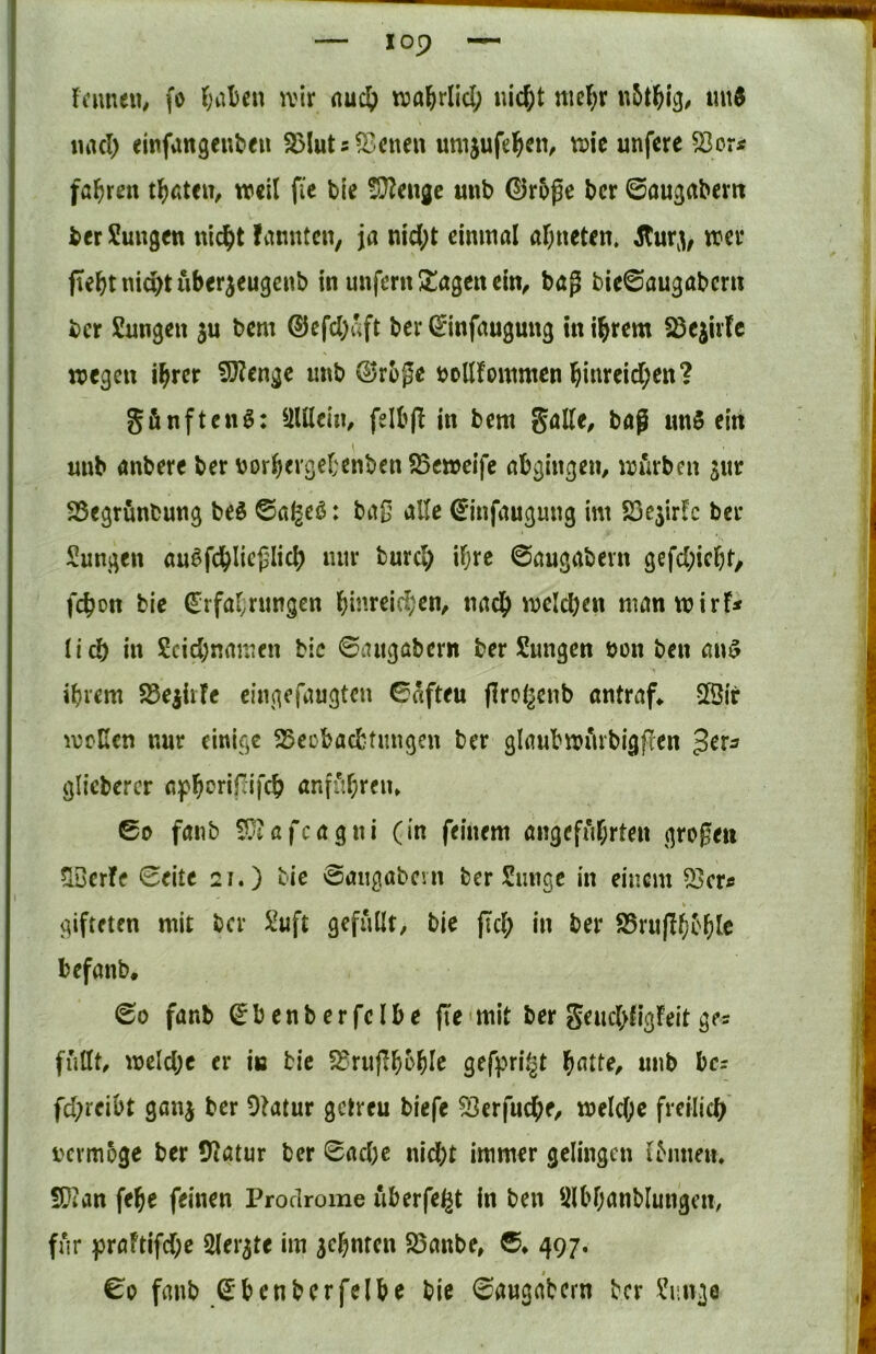 Ffuueu, fo ^;al)en ivir nuc^ wajrlld; «ic^t mcl;r mt^ iiiKl) einfangenlieu 35Iuts?Bcnen umjufel^en, tuie unfere fahren t^ßteu, weil fie ble ^^enjc mib ©r5ge bcr ©augabem bcr Sungen nic^t !anutcn, ja nid;t einmal al;neten. wer jTe^tnid)tuberjeugenb in unfern ütagen ein, bag bie0augabcrn ber Sungen gu bem ®efd)aft bei* ^infaugung in intern §Bejufc wegen i^rcr 9J?enge unb @rbge öollfoinmen bi«teid;en? gfinften^: ^iUlein, felbg in bem Salle, bag imS ein unb anbere ber borbergef'enben SBcweifc abgingen, würben jnr 25egrunbung M ©a^eö: bag alle 0nfaugung im SScjirlc bei- Sungen auöfcblieglicb nur burd) iljre ©augabern gefd;icbr, febon bic (Erfal;rimgen binreid;en, nach weld)en man wirf* lid) in Scid;namen bic ©augabern ber Sungen bon ben an$ ibrem S3ejirfe eingefaugten ©«fteu groi^enb antraf* 5Öir wellen nur einige SSeebaebtungen ber glaubwiirbigfien ^cta gliebercr apborififeb anfitl;reiu ©0 fanb 50iafcagni (in feinem angeführten grogen ^Berfe ©eite 21.) tie ©aiigabcm ber Sunge in einem 23er* gifteten mit ber Xuft gefüllt, bie jtcb in ber 25ru(!bc'blc befanb. ©0 fanb ^benberfelbe fte mit ber Se«d>figfeit ge* füllt, weld;c er in bic 5^rugb^»blc unb bc* fd;reibt ganj ber Otatur getreu biefe 23erfucbe/ weld;e freilich i'crmoge ber 5’^atur ber ©ad)e nicht immer gelingen ihinm. S}ian febe feinen Prodrome iiberfe^t in ben Slbbanblungeu, für praftifd;c ölergte im gebnten SSanbe, ©♦ 497. ©0 fanb ©benbcrfelbe bie ©augabern ber Einige