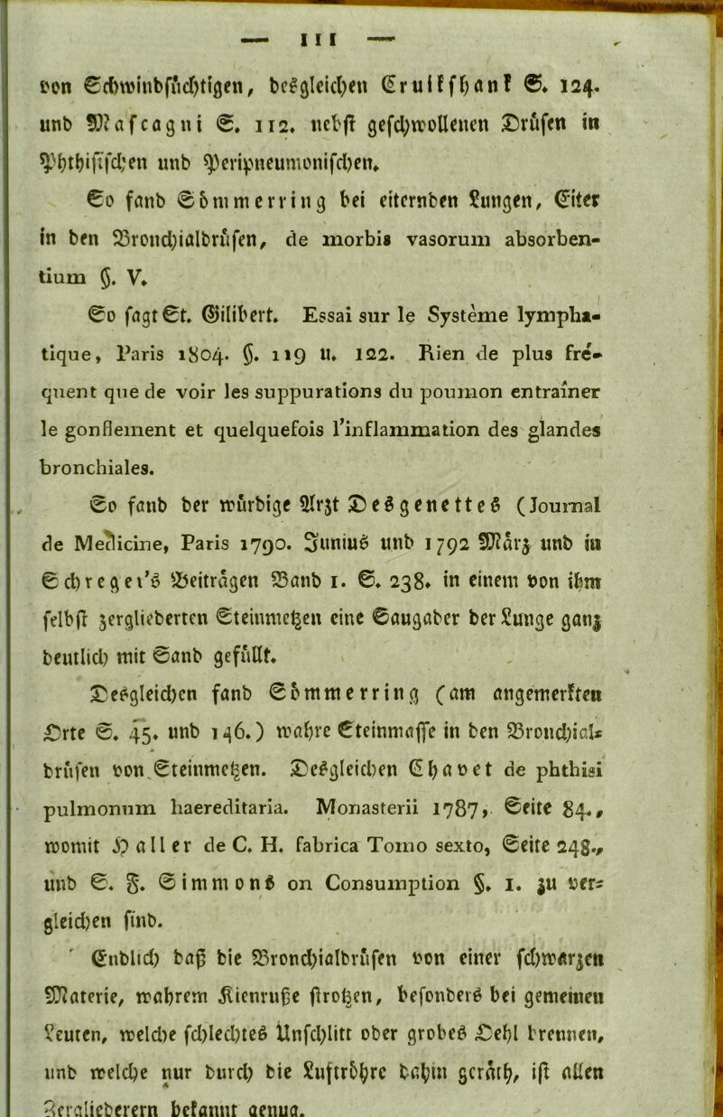 I i'on 0d)winbfi*id)tigen, bc^glclcl^eu (Eruüff^anf 6* 124. unb 5}?afcagui 0. 112* ttcbp 3cfcl;»oUc«ai ©rufen in ^>|)tl?ififcl;en unb ^cvipueunu>nifd)ein €0 fanb 06tumerring bei etternben Zungen, €iter in ben ^ßrond;inlbrufen^ de inorbia vasoruni absorben- tium 5* V* 00 fngt0t* ©ilibert. Essai sur le Systeme lympht- ; tlque, Paris 1804* ^*9 Rien de plus fre* ■ qiient qne de voir les suppurations du poumon entrainer le gonfleinent et quelquefois l’inflammation des glandes j bronchiales. i 00 fönb ber tnurbige ^r5t ©eigenetteö (Journal : de Me^icine, Paris 1790. Suninö unb 1792 5S}?ar5 unb in , 0d)rcgei’ö ^X^eitragen S5önb i. 0. 238* in einem bon ibm - felbfl jergliebertcn 0teinme^en eine ©augaber berSuJige gan| j benilid? mit 0anb gefüllt. j I ©ee^gleicbcn fanb 0bmmerring (am angemer!ten j ©rte 0. 45* unb n?al)re 0teinmöffe in ben 23rond)ial« i brufen bon.0teinme^en. ©e#glcid)en de phthisi pulmonum haereditaria. Monasterii 1787» 0fite 84., momit jp all er de C. H, fabrica Tomo sexto, 0eite 248.^ unb 0. S» @immon6 on Consumption §. i. ju ber- gleid)en finb. 0nblid) baß bie S5rond)ialbrufen bon einer fd)tb«r^ett j SOJaterie, mabrem ^ienru^e firo^en, befonber^ bei gemeinen ' l’euten, mcld)e fd)led)teß Unfd)litt ober grobem ©ebl brennen, imb ireldje nur buvd) bie Suftrb^rc P^eraliebcrern befannt aenua.