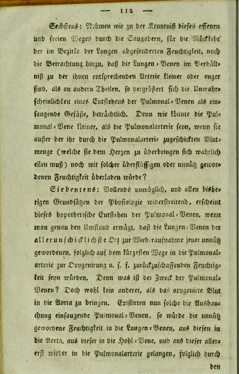 wir 51t bcr ^cnntniß btefeö cffenm iinb freien ‘iL'Cgcf^ biird) bie 0fiuj^abern, ffir bie f)iucffel)r‘ bcr iw ^ejir’e ber Siingen «bgefonbcriCH geud)tigfcit, nod) bie Söftracbtimg l)in,;iu, ba^ bie Smigen s ^cnen im Verhalt# nij^ ju ber ibneu entf))recl)enbett Sirterie fleiner ober enger finb, ülß nn anbern !li)eilen, fo oergrbpert fiel) bie Unwahr» fcl)finlicbFeit ein(^ntflebeiiö bcr ^>uImonaU ^IJenen cil^ ein« fflugenbe ©eföße, betrdebtlid). Denn wie Founte bie «ioimU33cne FIclner, aW bie ^^ulmomilarterie feon, wenn fie (Uijjcr ber i^r burd) bie ^ulmonaliirterie jugefdjicften menge (welcbe fiebern ^er^cn ju iibcrbringcn fteb wabrlid) eilen muß) noch mit folc^er uberfluffigcn ober minii^ geivor« benen geud)tig!elt ubevlaben würbe ? 0iebentenö: ^oüenbö mimbglid)/ «nb «llen bi^be« rigen 0runbfd(^en ber ^bbfiologie wiberjFreitcnb, erfdieint biefeö b«potbenfd)e ^*ntpeben ber ^^u!monaU5ßenem wenn mön genau ben Umflanb erwägt, baj} bie Zungen: 55encn ber all erunfd) i cFIid)(Fc Dit jur^IBiebiraufnabmc jener iinnug geworbenen, folglid)auf bem FurjeflenSege in bie^HilmonaU arterie $ur Dvogcnirimg u. f. f, jurucfjufd)a(fenben geud)tigs feit fei;n würben. Denn wa$ ifl ber 3wecf ber ^))uImonals ^Fenen? Dod) wobl Fein anberer, alö baiS on;geuirte 35lut in bic ^orta §u bringen. Srijlirten nun folcbc bie 5Iu^baus d)ung einfaugeube ^^uimonaU^^enen, fo würbe bic unnidj geworbene geud)tigFeit in bic Sungens^enen^ au^ biefen in bie 'ilortii, au^ biefer in bie Spol)l: ^kiie, unb auß biefer nöeri er(F wieber in bie 9>ulmonalarrcrle gelangen^ folglid; bnreb ben