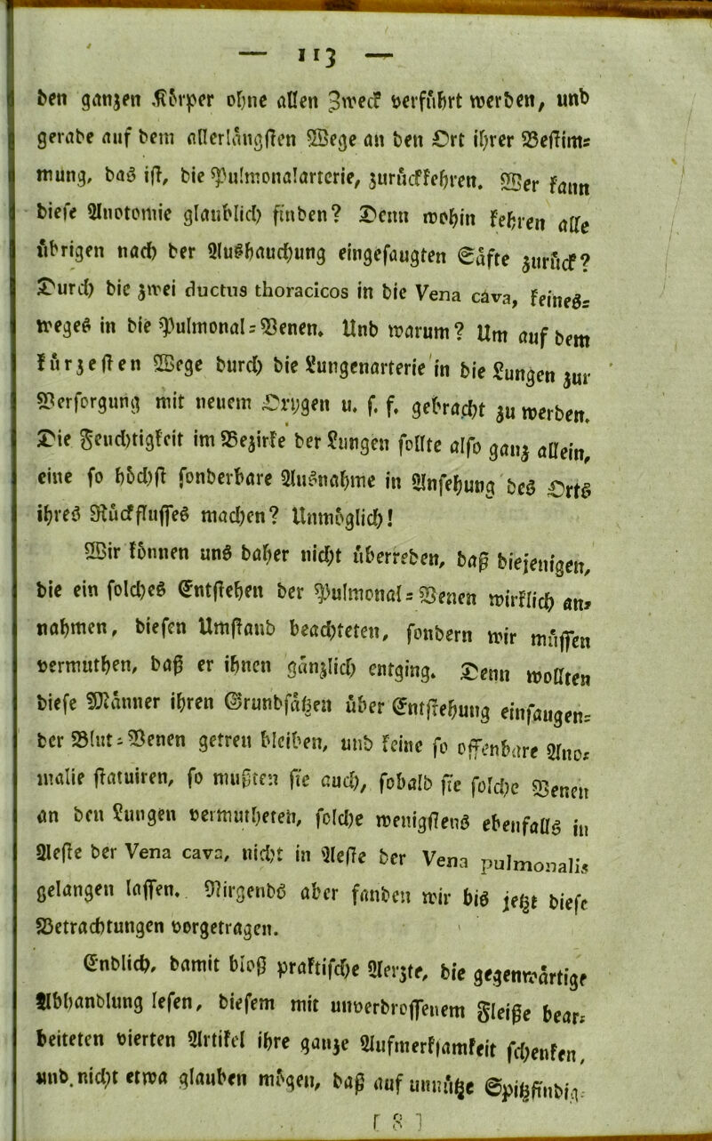 4 — iij — ^el1 gonjfit ot)ne allen 3«'ec? »erfuhrt reerbcn, imb gerate auf tem allerlängden Iffiege an ben Ort il;rer 58effints mung, baä i|l, bie ^ulmonalartcrie, äurncfteftren. «JBer faim biefe SliiPtomie glaiiblid) finben? Oenii inp^in Febren affe fibrigen natf) her Slu#baud;ung eingefaugten €afte jurficf? J>urd) bie jirei ductus thoracicos in bie Vena c4va, feineg- »ege« in bie ^^ultnonal.-Senen. Unb n>arunt? Um auf bem Furjeilen SBege burd) bie Smigenarterie'in bie Jungen jur sperforgung mit neuem On;gen u. f. f. gebraebt ju roerben. rie geud)tigleit im IBejirFe ber Jungen feilte aifo gang allein, eine fo 65d)(l fonberbare fflu^nabme in SInfebung beä Ort§ ibveä gtucfflnfe« mad)en? Unmbglid)! 2ßir tbnnen un« baber nicht uberreben, bag biefenigen, bie einfolcbe« Sntfeeben ber pulmonal = Senen »irflicb «n» nabtnen, biefen Umganb beadjteten, fonbern mir mflffen »ermntben, bag er ihnen günglid; entging. £enn wollten biefe «Känner ihren Orunbfäßen über gntfrebung einfaugen.- berSlut^Senen getreu bleiben, unb feine fo offenbare Sffnoi inalie flatuiren, fo mugte:! fle and), fobalb fic foMm IBencn an ben Jungen »ermmbeien, fcld)e menigilenö ebenfaffg in SBeffe ber Vena cava, nid)t in 'Keffe ber Vena pulmonalis gelangen taffen, giirgenbg aber fanben mir big jci|t biefe SSetraebtungen üorgetragen. e-nblicb, bamit bloß praFtifdte Slergte, bie gegenwärtige Jlbbanblung lefen, biefem mit mmerbroffenem gleige bear. beiteten «ierten Slrtifel ihre gange 2Iufmert|amfeit fdjenfen, unb. nidft etwa glauben mbgen, baß auf mnu'ige ©piggnbig'