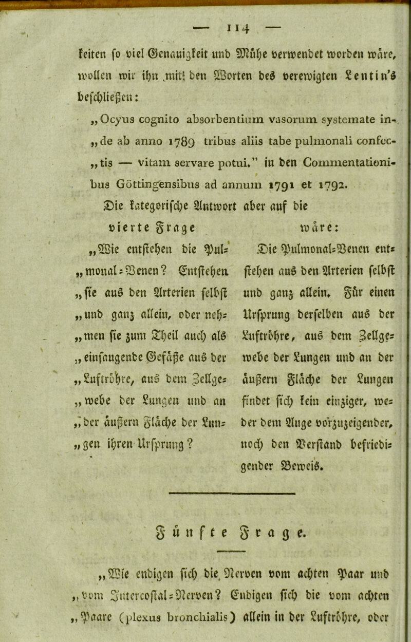 feiten fo V)icl ©cnaui^fcit unb 5}iu()c üevwcnbet tvorbeu wäre, ivollen wir H)n ,nut* bcn ^'Borten be^ bercwigten Scutin'ö l)efd)licgcu: „Ocyns cognito absorbentiuin vasorum systemate in- „de ab anno 1789 tribus aliis tabe pulmonali confoc- „tis — vitani servare potui» ” in ben Commentationi- bus Göttingensibus ad annuni 1791 et 1792. ^ie fötegorifd;c 2lntn?ort ,,©ie cntj^e^cn bic ^uU' „wonals^^cncn? d'utjfeijca „ftc au0 ben Slrtcrien felb(f „unb ganj allein, ober nel^i „tuen fi'e 5um Sljeil aud) alö „ einfaugenbe ©efdgc auö bei* „ Suftroljre, auö bcm Jellgci „webe ber Sungen unb au ,;ber duj^ern gldd;e ber Sun? „gen ihren Urfpnmg? aber auf bie Ware: £ne ^ulruonab^Beucn ent« flehen auö ben Slrterien felbfl unb ganj allein» Sin* «inen Urfprung berfelben auö ber JiJuftrohre, auö bem Selige« webe ber Sungen unb an ber dugern gldd)c ber Sungen fnbet fid; fein einziger, we« ber bem 3luge üor^ujeigenber, nod; ben SBerftanb befriebi« genber Söeweiö. 5 ü n f e e 5 c a g e. „5Bie enbigen ftd; bie^9ierocn üom achten ^aar unb „tom 3ntercoflaU9]erben? ß^nbigen ftch bie iwni achten „9-^aare (plexua broncliialis) allein in ber Luftröhre, ober
