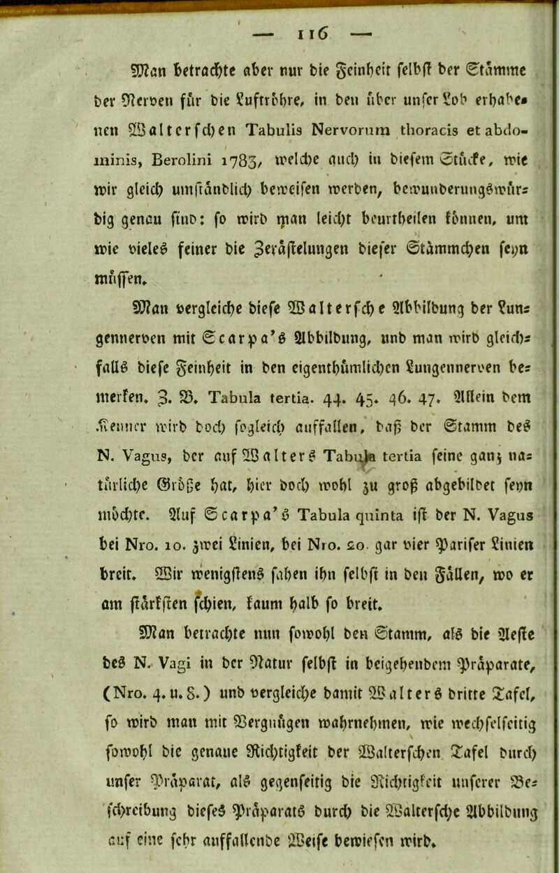 Wlan betröd()tc aber nur tie geinbeir felbff ber «Stamme ber [Uerüen für bie ?uftrrbre# in beu über unfer^ob erbabe« nen ^Qaltcrfd)en Tabulis Nervomm tboracis et abiio- minis, Berolini 1783/ «?elcl)e and) in biefem otiVfe^ tric n?ir gleich umftanblid) bea'eifen roerben, bcii'uuberungönn’irs big genau ftuD: fo n?irb tpan leicht beurrheilen fbnuen, um ir>ie t)iele6 feiner bie biefer ©tammchen fcj;ri mfiffem Wlaxx vergleiche biefe 5öalterfche 5lbbilbung ber ?uns gennerven mit 0carpa’ö 2Ibbilbiing, imb man mirb glcid)s fallö biefe Reinheit in ben eigenthumlid)cn Xungenneroen be? merfen* 3* Tabula tertia. 44* 45* 46* 47* 3lllein bem .neimcr tvirb bod> fegleicb auffallen, bag ber @tamm be^ N. Vagus, ber auf altert Tabi:^ tertia feine ganj nas tiirlid)e @r5|je i)at, hiee hoch mobl ju groß abgebilbet fenn mbd}tc. 5luf ©carpa*^ Tabula quinta ifl ber N. Vagus bei Nro. 10. jmei Sinien, bei Nio. 0.0. gar vier ^arifer Sinien breit, 2Bir menigflenö faben ihn fclbft in ben gallen, mo er om fli^rfjten fchien, faum h<Jlb fo breit. 512an betrachte nun fomohl ben ©tamm, aB bie iUe(!e beö N- Vagi in ber Olatur felbjl in beigehenbem ^raparate^ (Nro. 4.U.S*) unb vergleiche bamit Sll^alterö britte 2:afcl, fo mirb man mit 53ergnngen mahrnehmen, mie mechfelfeitig fomohl bie genaue 9flid)tigfeit ber Sßalterfchen ^afel bnrd) imfer ^^raf^arat, al^ gegenfeitig bie 9iid)rigfeit nuferer 93ei fd>rcibung biefeS ^>r^paratCi bnrd) bie ^Balterfd;e Slbbilbung auf eine fchr anffaUenbe üBetfe bemiefen mirb.