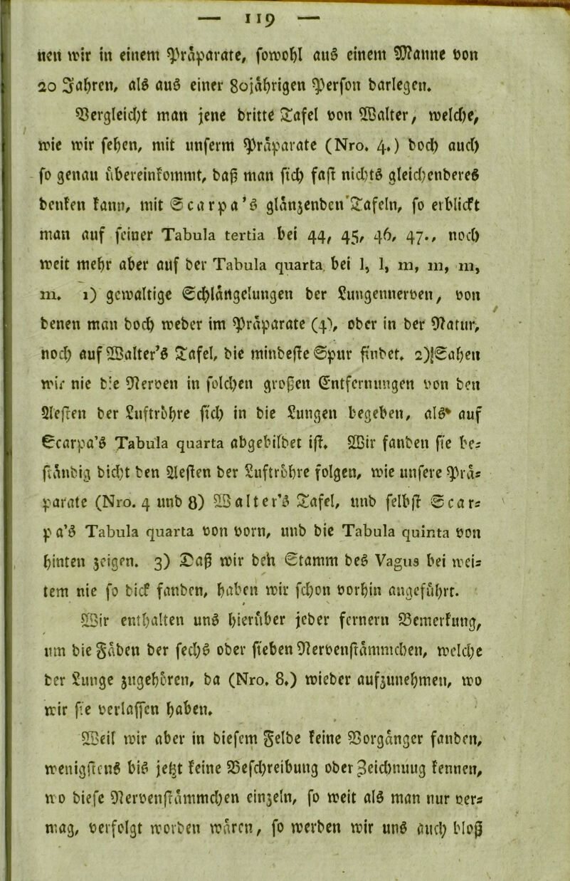 neu wir iit einem ^>räf>örate, fowol^I au§ einem !)!}?amte t)on 20 Söhren, alö öuö einer Soja^rigen ^^erfon barlegen* ^ergleid;t man jene britte J^afel t>on 5ßalter, weld)e, wie wir fe^cn, mit nnferm ^^ra^^aratc (Nro. 4.) bod) and) fo genau ubereinfommt^ bag man ftd) f^ft nid)tö gIeid}enbereS beiden tanu/ mit 0carpa*ö glanjenben'2^afeln, fo erblicft man auf feiner Tabula tertia bei 44, 45^ 46, 47., nod) weit mehr aber auf bev Tabula quarta. bei 1, 1, m, m, m, m* 1) gewaltige 0dS)lartgeIungen ber Sungenneroen, oon benen man boeb weber im ^rä^>arate (4% ober in ber ^atur, nod) auf^Balter’ö ^afel, bie minbcde0pnr fi'nbcb 2)!0aben wir nie b:c 5^eroen in foldjen gvofen ^'ntfcrnimgen von ben Slefren ber Suftrobre ftd) in bie Sungen begeben, alö* auf 0carpa’ö Tabula qaarta abgebilbet iff» SEir fauben fic be? jlanbig bid)t ben fiepen ber Suftrobre folgen, wie unfere ^rds parate (Nro. 4 unb ö) ^Qaltev’i^ ^afel, unb felbjl 0cars p a’Ö Tabula quarta von Vorn, unb bie Tabula quinta Von binten geigen. 3) ^a@ wir beh 0tamm beö Vagus bei weis tem nie fo bief fanben, haben wir fd)on vorhin angeführt. -523ir enthalten unö hierüber jeber fernem S3cmerFung, nm bie Sdben ber fed)^ ober fteben OlervenftdmnKben, weld)e ber Sunge jngeh5ren, ba (Nro. 8.) wieber auf^unehmen, wo wir f e verlaffcn haben. 55>eil wir aber in biefem Selbe feine 55orgdnger fanben, wenigfren^ bif^ jel^t feine S5efd)reibung ober3eid)nuug fennen, wo biefe 97erven(Tdmmd)en ein3eln, fo weit alö man nur vers mag, verfolgt worben waren, fo werben wir unö and) blog