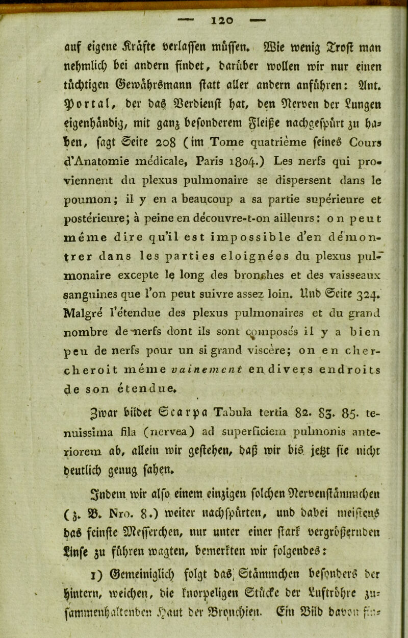 öuf eigene Grafte terlöflfen muflfem SBic trenig !^rojl ntön tie^mlicl; bei anbern fi'nbet, baruber tt>oÜen mir nur einen titcbtigen jlatt aller anbern anfubven: 5lnt^ portal, bei* ba^ 53erbien(l l)at, ben Oler^en ber Sungen eigenbanbig, mit ganj befonberem gleiße naebgefpurt 311 ba^ ben, fagt Seite 208 (im Tome quatrieme feinet Cours d’Anatomie medicale, Paris i8o40 ^^gs nerfs qui pro« viennent du plexus pulmonaire se dispersem dans le poumon; il y en a beaucoup a sa partie superieure et posterieurej ä peine en decouvre-t-on aillenrs: o n peu t meine dire qu’il est impossible d’en demon- ^rer dans les parties eloigneos du plexTis pul-^ monaire excepte le long des bronclies et des vaisseanx sanguines que Ton peut suivre assez loin* Hnb Seite 324* Malgre l’etendue des plexus pulmonaires et du grand nombre demerfs dont ils sont qomposes il y a bien peu de nerFs pour un si grand viscere; on en clier- cheroit me me vainemc nt endivers endroits de son etendue* Jmar bilbet Scarpa Tabula tertia 82. 83» 85* te- nuissima lila (nervea) ad superficiem pulmonis ante- riorem ab, allein mir geflebeiv baß mir biö jegt fi'e nld;t beutlicb genug faben* Snbem mir alfo einem ein3tgen foldbcn 91erüen|lammcben (3* Nro. 80 meiter nad;fpurten, unb babei mei(iqn$ baö fcinßc Sö?efiferd)en, nur unter einer jlarF bergrDß^rnben Sinfe 5U fub^^en magten, bemerkten mir folgenbcö: i) ©emeiniglid) folgt baö] Stämmd;cn befonbev? ber bintern, meid)en, bic fnorpeligen Stiicfc ber üJuftrbbre gu; r ■ ' fammenbaltcnbcn 5;'aut ber SSrenebien. (Jin 25ilb bavou f./.?