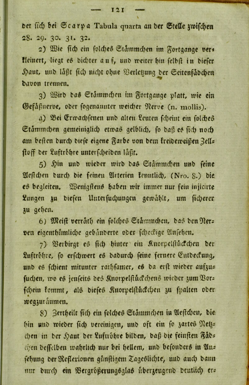lai tet fid) bei 0carpa Tabula quarra an ber 0teffc jwifc^eti 28. 29. 30. 3U 32. 2) 2Bic ftd) ein foldjeö 0ti\mmcl)en im Sort^angc t>er< ficinert, liegt bicl)ter auf, uub treiter bin felbfl in biefer ^?aut, nnb laßt ftd) nid)t ohne ^erlcfeung ber 0citcnfäbcbcit batjon trennen. 3) ^irb ba§ 0tammd[)en im gortgangc v'Iatt, mie ein ®cfaßncn>e, ober fogenannter treidier 91en>e (n. mollis). j) ^ei ^rmadjfenen unb alten Leuten fd)eint ein foldjed 0tammd)en gemeiniglid) etmaö gelblid), fo baß ftd) noch am beften burd> biefe eigene garbc non bem freibemeißen ^elU floff ber £uftrobrc unterfd)eiben läßt. 5) $in unb trieber mivb ba^ ©tammeßen unb feine 2leßd)en buvd) bie feinen ÜIrterien femitlid), (Nro. 8*) bic eß begleiten. 5Benigßenö b^ben trir immer nur fein injicirte Xungen }u biefen Untetfud)ungcn gcirablt/ um fid;erer 8u geben. 6) fSReijf nerrätb ein foldjeö ©tämmebem bö^ benD^er^ ten eigetubnmlid)c gebanberte ober fd)ec?ige Slnfeben. 7) Verbirgt eö ftd) hinter ein Änorpelßucfd)en ber Suftrobre, fo erfebmert eß babureb feine fernere 0ntbecfung, unb eß febient mitunter ratbfamer, eß ba cr(l mieber aufjus fud)en, mo eß jenfeit^ bei5 8lnorpelßuc?d?enö micber jum^ors fd)ein fommt, al$ biefe^ Änorfelfföcfcben ju fpalten ober megjuraiimen. 8) Jeftbeilt ftcb ein foId)eö ©tämmd)en in ^leffd)cn, bie bin unb micber ftcb bereinigen, unb oft ein fo 5arteö 9iei^5 d)en in ber Spaut ber Sufiibbre bilben, baß bie feinjten Sdbs c;;cn bejfclben mabrltcb nur bei b^üem, unb befouberö in ^Iti^ febung ber üleflerionen gfmßigem ^agefdid)te, unb aud) bann nur burd) ein Vergrößerungsglas überjeugenb beutlid; er^