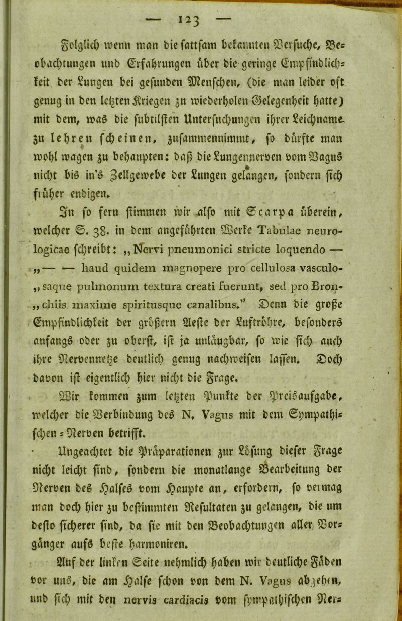 gcIglUi) \t»cnn niön bicfattfam befamucu ^evfud)e, S3cc ül'adbtungcn imb ^vfa^rmigcn über bie geringe (5'mf-ft«blid[)s feit ber !i!ungen bei gefunben ?[f?eitfcl)civ (bie man leiber oft genug in ben IcfetenKriegen ju mieberbolen ©elegenb^it batte) mit bem, waö bie fubtiljfcn Unterfiicbungcn ihrer Seiebname. 511 lehren fcheinen, sufammennimmt, fo burfte man mohl magen behaupten: baß bie!i!ungenneroen bom53agu§ nid)t biö in 0 ber Sangen gelangen, fonbern fich früher enbigen, Sn fo fern ftimmen mir .alfo mit 0carpa überein, melchcr ©. 38. in bem angcfiihrten ÖBerfe Tabulae neuro- logicae fcl)reibt: „Nervi pnemnonici stricte loquendo — — — liaud quidem magnopere pro cellulosa vasculo- ,, saqiie pulmonum textura creati fuerunt, sed pro Bron- „cliiis maxime spiritusque canalibus,’^ ©cnn bie große (E’mpßnblid)fcit ber großem 2leße ber Suftrobre, befonberö anfangs ober gu oberjf, ift ja nnldugbar, fo mic ftd) auch ihre 9]erbcnne^c beutlici) genug nod)n?eifen laßen, S)och baoon i|f eigentlich hi^i‘ ^^icht bie Srage, / ^ir fommen jum leisten ^Hinfte ber ^rcif^aufgabc, meld;cr bie 53erbinbung be3 N, Vagus mit bcni 0pmpathi« fd;cn = DIerben betrifft, Ungead)tet bie qjrdparationen jur Sbfung biefer gragc nid)t Ieid)t finb, fonbern bie monatlangc SÖearbeitung ber Beerben beg Jpalfeö bom ^>auptc an, erforbern, fo bevmag man bod) \)kt 5U beffimmten Sflefultaten ju gelangen, bie um beßo ficherer finb, ba fte mit ben 25eobachtungen aller, 53ors gdnger aufö beße harmoniren, 2lnf ber linf’cn 0eite nehmlid) haben mir beutliche Sdben bor un^, bie am S^alfe fchon bon bem N. Vagus abgeheu, nnb fich mit ben nervis carcliads bom ffmpail;ifd;cn ^^er^