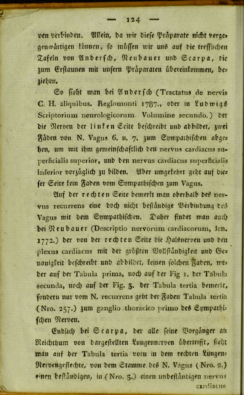 i'en ücrt'inbcn» Ollfeitt, bÄ rrir bicfe Präparate nlcbt t'frge» gentrarti^en tbnncn, fo ttiuAfen \rir unß öuf bie trefflic()cit 5tafeln t^on 5lnberfd), Oleubauer unb 0cörpa, bic jum €rflaunen mir unfern Präparaten überelnfommen, be^ sieben* @0 fiebt ttlöU bei 9tnberfcb (Tractatus de nervis C. H. aliqiiibiis« Regiomonti 1787*» bber in Siibwigg Scriptorium neiirologicorum. Volumiiie secundo.) Der bie 9Ierüen Der lin!enceite befcl)reibt unb abbilber, jtrei 55aben bon N. Vagus 6. \u 7« jum i^i;mpatbifcben abges beU/ um mit ibm gern ein fd)afrlicl) Den nervns cardiacns su- perficialis superior, unb ben nervus cardiacns superficialis inferior borjuglid) ju bilbem SIber umgefebrt gebt auf Die« fer ©eite fern gaben bcm ©bmpatbifd)en 3um Vagus. »Huf ber rechten ©eite bernerU mön oberhalb be^ ner- vus recurrens eine boci) nid;t beftanbige ^Shbinbuug be^ Vagus mit bem ©pmpatbifd^en. ^aber pnbet man auch bei ^teubauer (Descriptio nervomm cardiacorum, Jen* 1772.) her von ber rechten ©eite bie ^^al^neroen unb Den plexus cardiacus mit ber grbgtcn Sollfianbigfeit unb ©cs uauigfeit bcfd)reibt unb abbilDct, feinen foId)cn ^abem me^ ber auf ber Tabula prima, uod) auf ber Fig i. Der Tabula secunda, uod) auf Der Fig. 3. ber Tabula tertia bemerif, füUbern nur vom N. recurrens geht ber gaben Tabula tertia (Nro. 257.) jum ganglio thoracico primo beö ©r;mpatbi^ fd;en OJerven. ©nblid; bei ©carpa, ber alle feine 5?organger alt SKcichthum von bargejlellten Sungennerven iiberirijft^ fcl;t man auf ber Tabula tertia vorn in bem rechten ?ilngenc 9feiVfttgefled)te^ von bem ©tamme beß N. Vagus (Nro. 2.) einen tefluublgeu, in (Nro. 3.) einen imbeflanbigen nervii? cirdiacu«:
