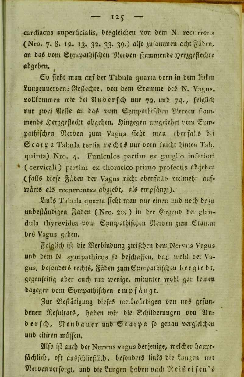 1 cardiacus superficialis, bc?glcicl)cu V“'OU bfm N. recurrens (Nro. 7. 8. 12. 13. 32. 33. 39.) alfo ^iifammcn on baß i?om 0i;uipatl)ifcl;ert Sterben ftamnicnbe Jperjgcffecbre abgcbfn. ^ 00 ficbt ttian auf brr Tabula quarta born in b^tn liiiffn Sungemicrbcns ©cficcbte, bon bem 0taninic bcß N. Vagus, boUfommen mic bei 5lnbcrfcl) nur 72. unb 74., foU^Iicb nur jibci an baß vom 0bnipatf)ifcbcn Oteibcn fam> incnbe j)cr$4efreci;t abgc()cn. hingegen uirgefcbn vem 'zmu patbifc^en Dlcrbcn ^um Vagus ffebt ebcufauö b i ©carpa Tabula teriia red)tß nur born (niebt binlen Tab. quiiita) Nro. 4. Funiculos partim ex ganglio inferiori ♦ (cervicali) partim ex tlioracico priino profectis abg'cht'U (fallß biefc gaben ber Vagus nicht ebenfalls bidmef;r aufa »ärtß alß recurrentes abgiebt, alß empftingO. Sintß Tabula quarta fiebt man nur einen imb ned) bapt nnbejbdnbigcn gaben (Nro. 20.) in ber C^rgaib ber glan- dnla thyrevidea bom 8);ntpat(?ifcl;en Olerbeu pmt ©tamni beß V^agus geben. go^Iid) ift bic SSerbinbung 5mifd)en bem Nervus Vagus unb bem N sympathicus fo befd)affon, bai; n clil ber Va- gus, befonbevß rcd;tß, gaben 311m ©mu^^aibifcbcn b cr g i c b r, gegenfeitig aber aud} nur meuige, mitunter mül;l gar feinen bagegen bom ©i;mpatbifcf)fn empfangt. 3ur S3e(ldtigung biefeß meifmurbigen bcn miß gefun-* benen S^efultatß, bo^^en mir bie ©cbilberungen bon Öl ns berfd;, 9?enbauet unb ©carpa fo genau berglcid;en unb citiren muffen. 21Ifo ift auch ber Nervus vagus berjenige, mclcber baupts fdfblid;, oft außfd)(iei;Iid). befonberß linfß bie Zungen mit Sterbenberforgt, imb bie Zungen b^^ben nad) ei|5 ei fen’ß