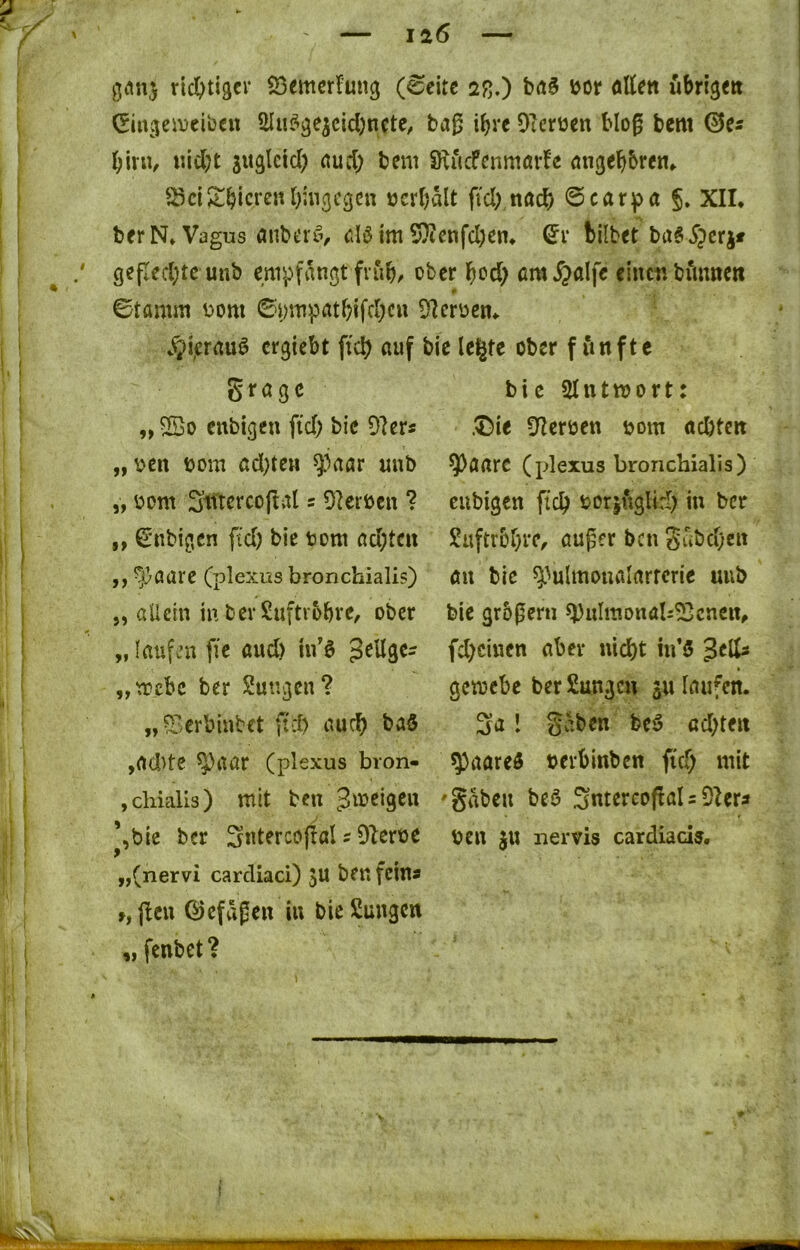 giMi} rid&tigcr öemcrfung (ßtxtt 2ß.) öor attett ubri^eti (Einv^eiDcibai Slu^ae^cicbncte, baß i^rc Oicrüen bloß bem ©cs i)\n\, «id(;t aud; bem SRucfenmar!c öngeFibreti^ S3ci^tbicrenl);n(jcgcn öcrbalt fiel),nach ©car^ja §. XII. berN. Vagus anbeitv alö im 5}ienfd)en. bilbet ba§^?crjt gepcd)tc unb empfangt fvub^ ober bod; cm^alfe einen bimncw 0 ©tamm Dom 6i;mpatbifd)cu Sflcroen. $i,erauö ergiebt fiel) auf bie le§te ober f iinfte „ ©0 enbigen fid; bic 9Icrs „Den Dom ad;ten ^^aar uub „ Dom Siltcrcoftal s 9UiDcn ? „ Milbigen fid) bie Dom ad;tcn ,, ^aare (plexus bronchiali?) j, allein in ber Suftvobre, ober „ (aufm fic aud) in’ö „n?cbc ber Sutigcn? „^.erbinbet fid) auc^ baö ,ad>tc ^aar (plexus bron- »chialis) mit ben ^tDcigcn *,bie ber Sntercopal s Dlcroe „(nervi cardiaci) JU ben feina »,jlcu ©efaßeu in bieSungen „ fenbet? bic SIntmort: .®ie Sterben Dom aebten ^aarc (plexus bronchialis) eubigen ffc^ Dorjuglid) in ber Suftrbr^re, öußer ben guöd)en au bic ^^ulmoualartcric uub bie grbßeru ^ulmonab^cnciu fd)cinen aber nid)t hi’ö gemebe ber Sungeu ju laufen. 3a l gaben be5 cd)ten 5)aare5 Derbinben fi'd) mit 'gaben beö 3ntercoßaIsDiera Den JU nervis cardiads. fr