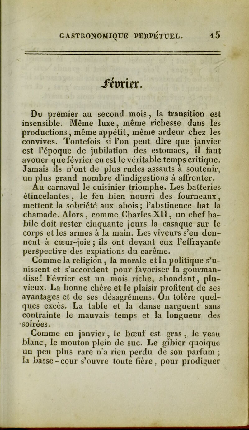 Sfaxiev. Du premier au second mois, la transition est insensible. Même luxe, même l’ichesse dans les productions, même appétit, même ardeur chez les convives. Toutefois si l’on peut dire que janvier est l’époque de jubilation des estomacs, il faut avouer que février en est le véritable temps critique. Jamais ils n’ont de plus rudes assauts à soutenir, un plus grand nombre d'indigestions à affronter. Au carnaval le cuisinier triomphe. Les batteries étincelantes, le feu bien nourri des fourneaux, mettent la sobriété aux abois ; l’abstinence bat la chamade. Alors , comme Charles XII, un chef ha- bile doit rester cinquante jours la casaque sur le corps et les armes à la main. Les viveurs s’en don- nent à cœur-joie ; ils ont devant eux l’effrayante perspective des expiations du carême. Comme la religion , la morale et la politique s’u- nissent et s’accordent pour favoriser la gourman- dise! Février est un mois riche, abondant, plu- vieux. La bonne chère et le plaisir profitent de scs avantages et de ses désagrémens. On tolère quel- ques excès. La table et la danse narguent sans contrainte le mauvais temps et la longueur des soirées. Comme en janvier, le bœuf est gras , le veau blanc, le mouton plein de suc. Le gibier quoique un peu plus rare n’a rien perdu de son parfum ; la basse-cour s’ouvre toute hère, pour prodiguer