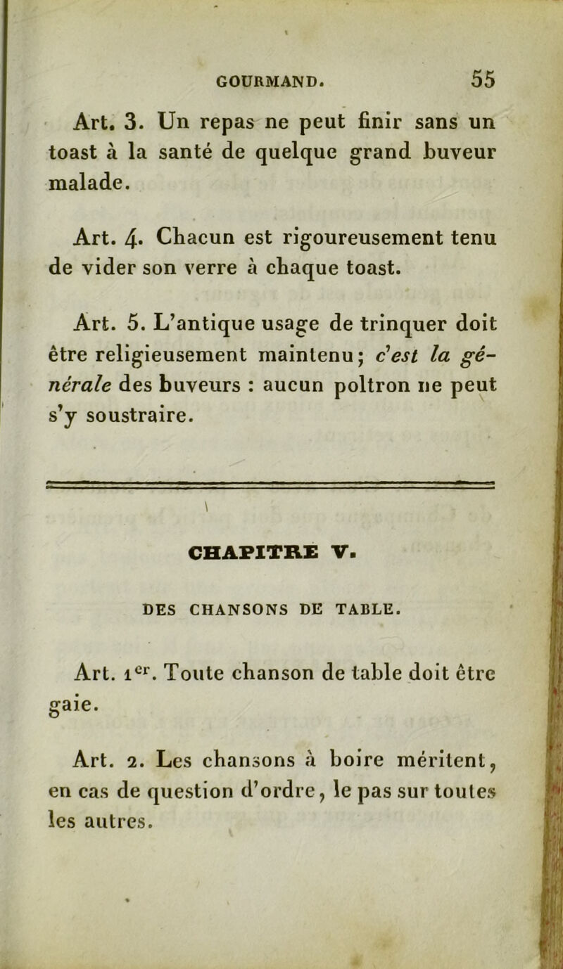 Art. 3. Un repas ne peut finir sans un toast à la santé de quelque grand buveur malade. Art. 4* Chacun est rigoureusement tenu de vider son verre à chaque toast. Art. 5. L’antique usage de trinquer doit être religieusement maintenu; c’est la gé- nérale des buveurs : aucun poltron ne peut s’y soustraire. \ CHAPITRE V. DES CHANSONS DE TABLE. Art. icr. Toute chanson de table doit être gaie. Art. 2. Les chansons à boire méritent, en cas de question d’ordre, le pas sur toutes les autres.