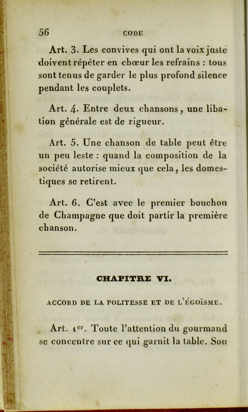 Art. 3. Les convives qui ont la voix juste doivent répéter en chœur les refrains : tous sont tenus de garder le plus profond silence pendant les couplets. Art. 4* Entre deux chansons ? une liba- tion générale est de rigueur. Art. 5. Une chanson de table peut être un peu leste : quand la composition de la société autorise mieux que cela, les domes- tiques se retirent. Art. 6. C’est avec le premier bouchon de Champagne que doit partir la première chanson. CHAPITRE VI. ACCORD DE LA POLITESSE ET DE l’ÉGOÏSME. Art. icr. Toute l’attention du gourmand se concentre sur ce qui garnit la table. Son