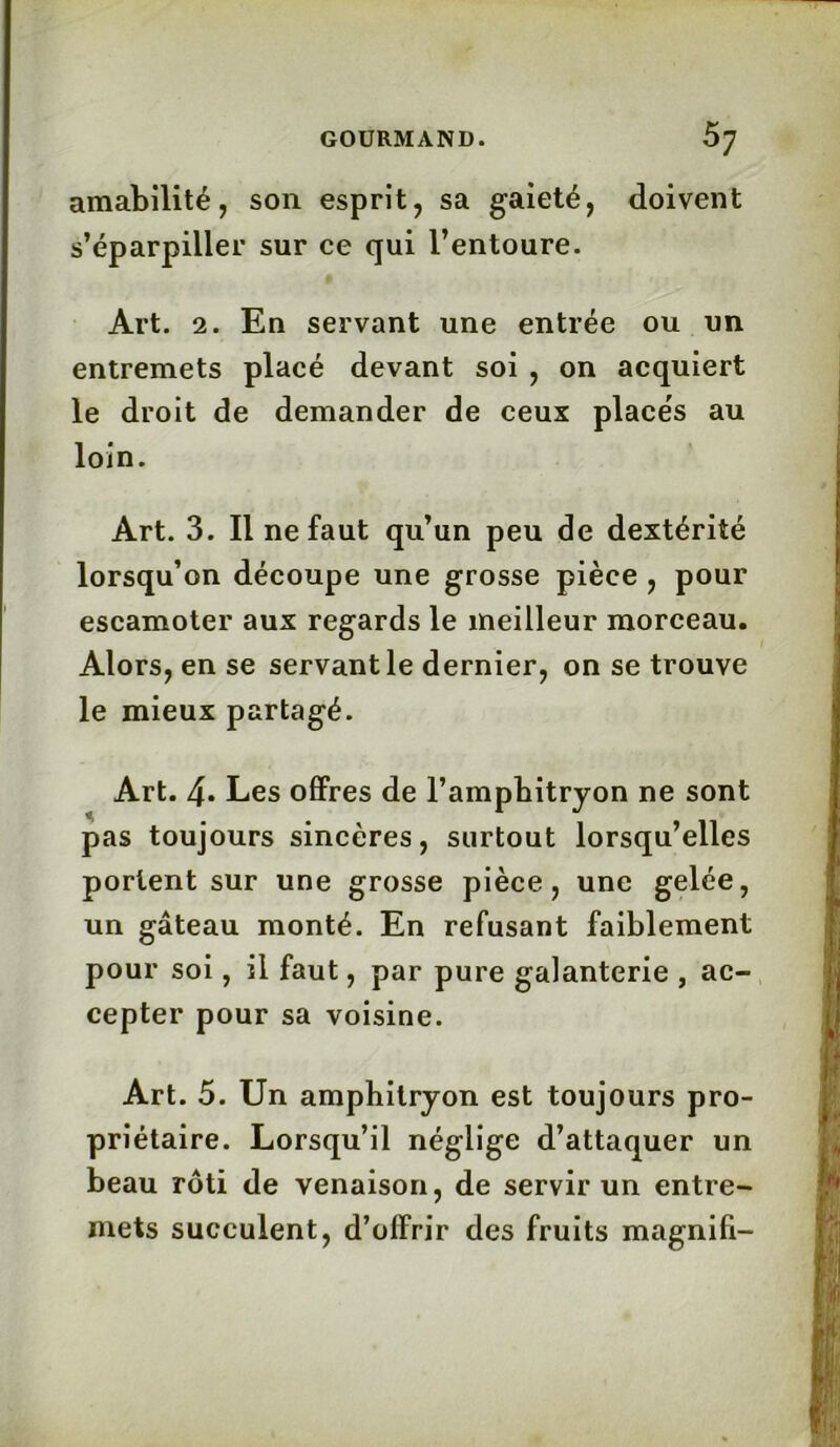 amabilité, son esprit, sa gaieté, doivent s’éparpiller sur ce qui l’entoure. Art. 2. En servant une entrée ou un entremets placé devant soi , on acquiert le droit de demander de ceux place's au loin. Art. 3. Il ne faut qu’un peu de dextérité lorsqu’on découpe une grosse pièce , pour escamoter aux regards le meilleur morceau. Alors, en se servant le dernier, on se trouve le mieux partagé. Art. 4* Les offres de l’ampbitryon ne sont pas toujours sincères, surtout lorsqu’elles portent sur une grosse pièce, une gelée, un gâteau monté. En refusant faiblement pour soi, il faut, par pure galanterie , ac- cepter pour sa voisine. Art. 5. Un amphitryon est toujours pro- priétaire. Lorsqu’il néglige d’attaquer un beau rôti de venaison, de servir un entre- mets succulent, d’olfrir des fruits magnifi-