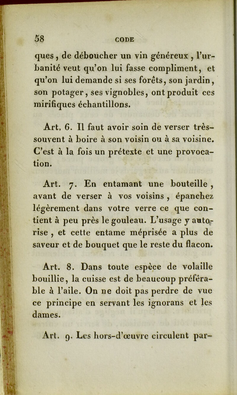 ques, de déboucher un vin généreux , l’ur- banité veut qu’on lui fasse compliment, et qu’on lui demande si ses forêts, son jardin, son potager, ses vignobles, ont produit ces mirifiques échantillons. Art, 6. Il faut avoir soin de verser très- souvent à boire à son voisin ou à sa voisine. C’est à la fois un prétexte et une provoca- tion. Art. 7. En entamant une bouteille , avant de verser à vos voisins , épanchez légèrement dans votre verre ce que con- tient à peu près le gouleau. L’usage j auto- rise , et cette entame méprisée a plus de saveur et de bouquet que le reste du flacon. Art. 8. Dans toute espèce de volaille bouillie, la cuisse est de beaucoup préféra- ble à l’aile. On ne doit pas perdre de vue ce principe en servant les ignorans et les dames. Art. f). Les hors-d’œuvre circulent par-