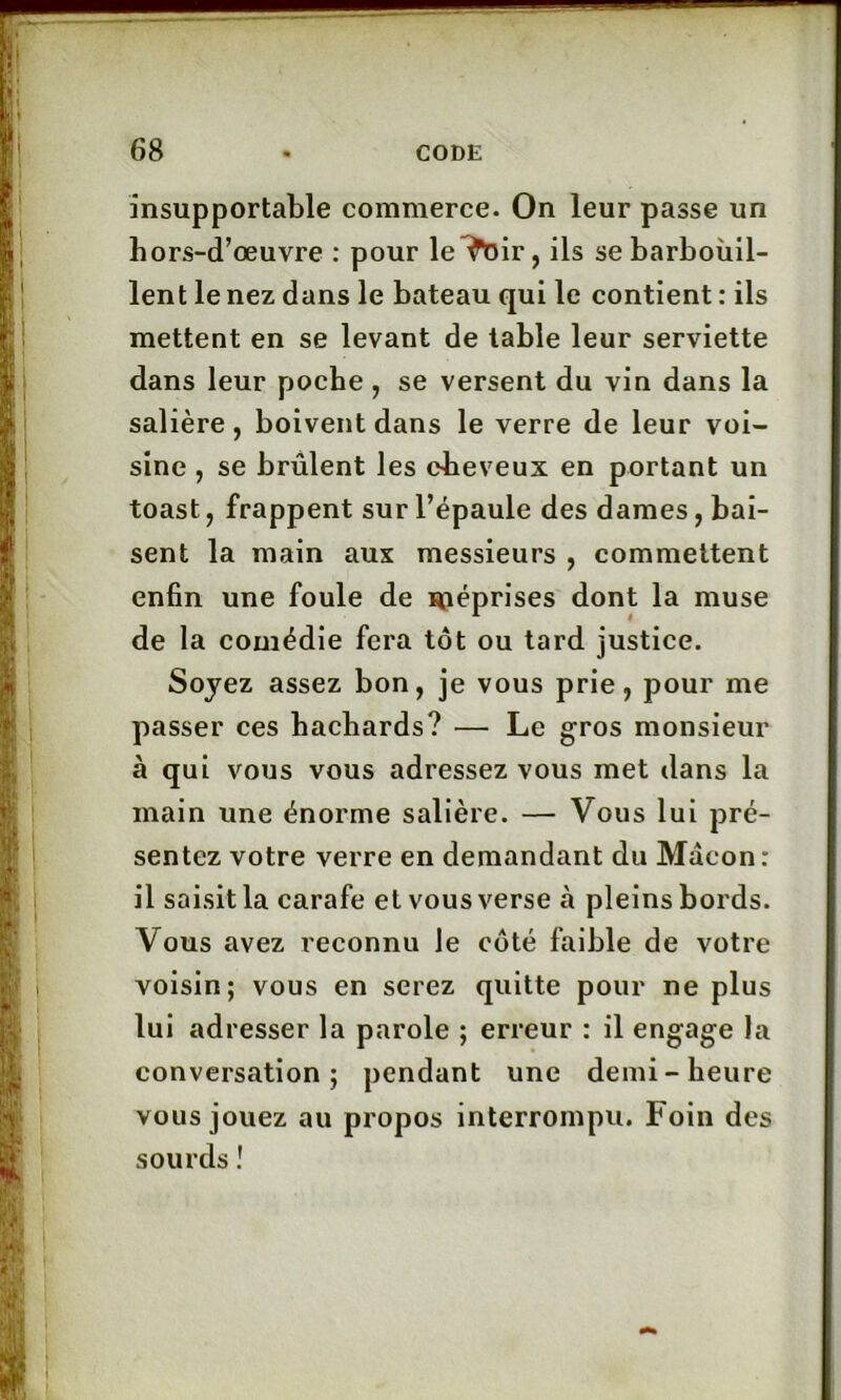 insupportable commerce. On leur passe un hors-d’œuvre : pour le^oir, ils se barbouil- lent le nez dans le bateau qui le contient : ils mettent en se levant de table leur serviette dans leur poche , se versent du vin dans la salière, boivent dans le verre de leur voi- sine , se brûlent les cheveux en portant un toast, frappent sur l’épaule des dames, bai- sent la main aux messieurs , commettent enfin une foule de niéprises dont la muse de la comédie fera tôt ou tard justice. Soyez assez bon, je vous prie, pour me passer ces hachards? — Le gros monsieur à qui vous vous adressez vous met dans la main une énorme salière. — Vous lui pré- sentez votre verre en demandant du Maçon: il saisit la carafe et vous verse à pleins bords. Vous avez reconnu le côté faible de votre voisin; vous en serez quitte pour ne plus lui adresser la parole ; erreur : il engage la conversation; pendant une demi-heure vous jouez au propos interrompu. Foin des sourds !