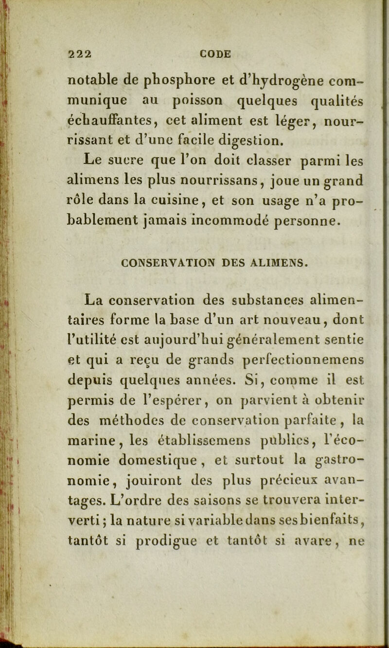 notable de pbospbore et d’hydrogène com- munique au poisson quelques qualités échauffantes, cet aliment est léger, nour- rissant et d’une facile digestion. Le sucre que l’on doit classer parmi les alimens les plus nourrissans, joue un grand rôle dans la cuisine, et son usage n’a pro- bablement jamais incommodé personne. CONSERVATION DES ALIMENS. La conservation des substances alimen- taires forme la base d’un art nouveau, dont l’utilité est aujourd’hui généralement sentie et qui a reçu de grands perfectionnemens depuis quelques années. Si, comme il est permis de l’espérer, on parvient à obtenir des méthodes de conservation parfaite , la marine, les établissemens publics, l’éco- nomie domestique , et surtout la gastro- nomie, jouiront des plus précieux avan- tages. L’ordre des saisons se trouvera inter- verti; la nature si variable dans ses bienfaits, tantôt si prodigue et tantôt si avare, ne