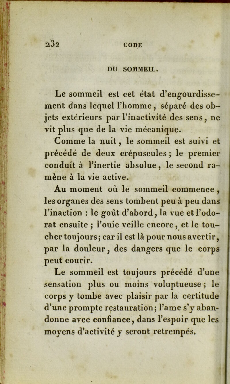 DU SOMMEIL. Le sommeil est cet état d’engourdisse- ment dans lequel l’homme , séparé des ob- jets extérieurs par l’inactivité des sens, ne vit plus que de la vie mécanique. Comme la nuit, le sommeil est suivi et précédé de deux crépuscules ; le premier conduit à l’inertie absolue, le second ra- mène à la vie active. Au moment où le sommeil commence , les organes des sens tombent peu à peu dans l’inaction : le goût d’abord, la vue et l’odo- rat ensuite ; l’ouie veille encore, et le tou- cher toujours ; car il est là pour nous avertir, par la douleur, des dangers que le corps peut courir. Le sommeil est toujours précédé d’une sensation plus ou moins voluptueuse ; le corps y tombe avec plaisir par la certitude d’une prompte restauration ; l’ame s’y aban- donne avec confiance, dans l’espoir que les moyens d’activité y seront retrempés.