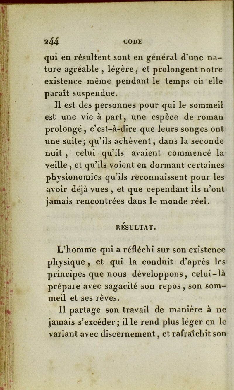 qui en résultent sont en général d’une na- ture agréable , légère, et prolongent notre existence même pendant le temps où elle paraît suspendue.. Il est des personnes pour qui le sommeil est une vie à part, une espèce de roman prolongé, c’est-à-dire que leurs songes ont une suite; qu’ils achèvent, dans la seconde nuit , celui qu’ils avaient commencé la veille , et qu’ils voient en dormant certaines physionomies qu’ils reconnaissent pour les avoir déjà vues , et que cependant ils n’ont jamais rencontrées dans le monde réel. RESULTAT. L’homme qui à réfléchi sur son existence physique, et qui la conduit d’après les principes que nous développons, celui-là prépare avec sagacité son repos, son som- meil et ses rêves. Il partage son travail de manière à 11e jamais s’excéder; il le rend plus léger en le variant avec discernement, et rafraîchit son