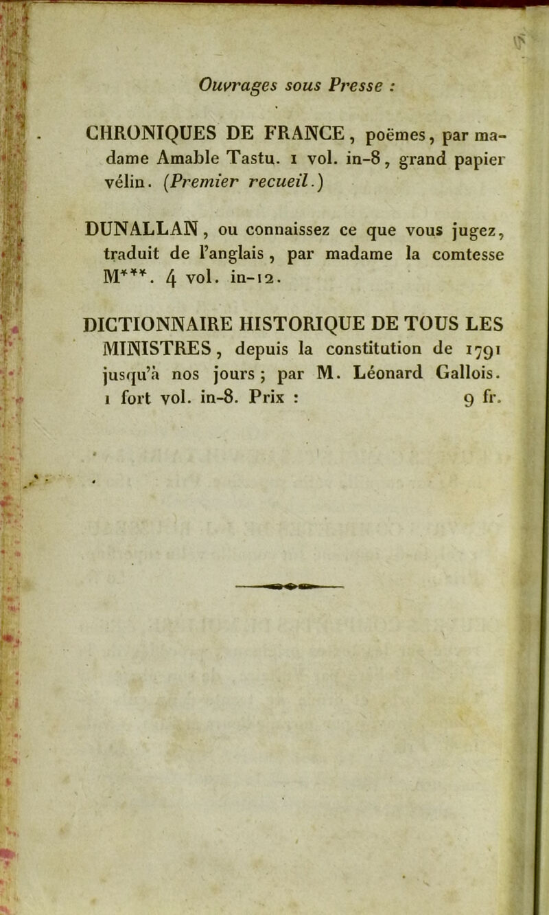 Ouvrages sous Presse : CHRONIQUES DE FRANCE, poëmes, par ma- dame Amable Tastu. i vol. in-8, grand papier vélin. (Premier recueil.) DUNALLAN, ou connaissez ce que vous jugez, traduit de l’anglais , par madame la comtesse M***. 4 vol. in-12. DICTIONNAIRE HISTORIQUE DE TOUS LES MINISTRES, depuis la constitution de 1791 jusqu’à nos jours; par M. Léonard Gallois.