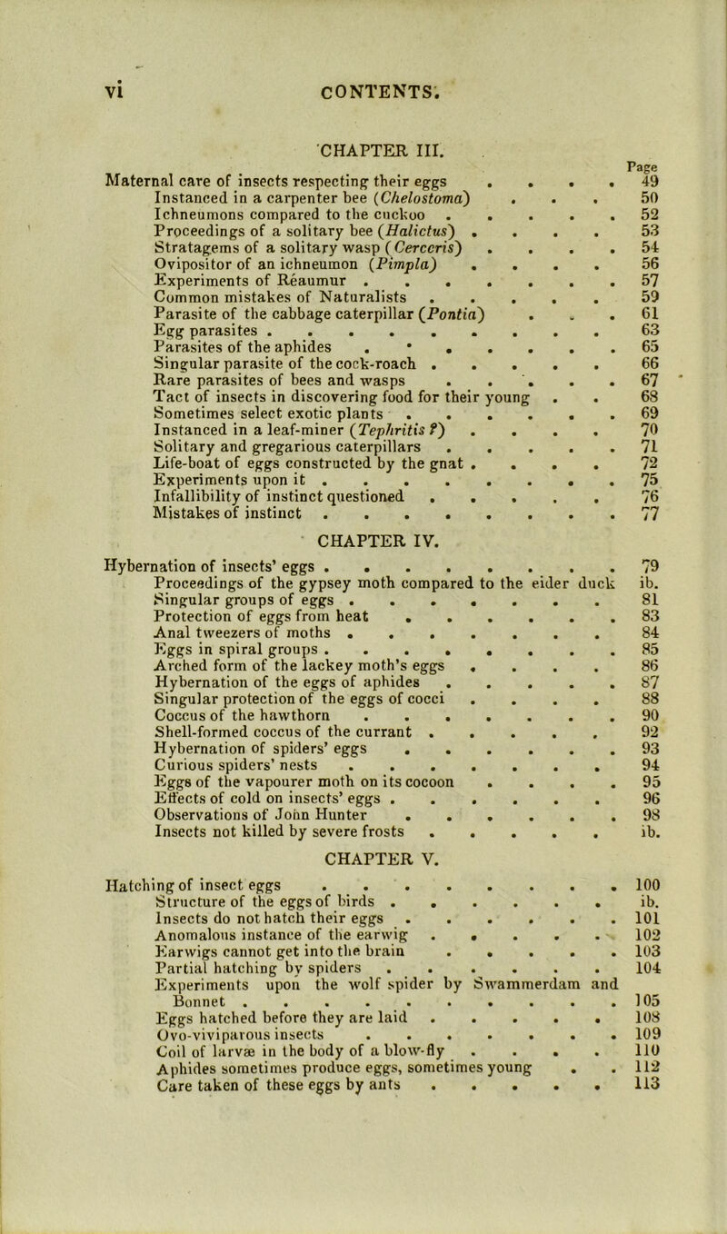 CHAPTER III. Maternal care of insects respecting their eggs Instanced in a carpenter bee {Chelostoma^ , Ichneumons compared to the cuckoo . . Proceedings of a solitary bee (Halictus') , Stratagems of a solitary wasp ( Cerccris') Ovipositor of an ichneumon (Pimpla) , Experiments of Reaumur .... Common mistakes of Naturalists Parasite of the cabbage caterpillar (^Pontia) Egg parasites ....... Parasites of the aphides . * . . Singular parasite of the cock-roach . . . Rare parasites of bees and wasps Tact of insects in discovering food for their young Sometimes select exotic plants . Instanced in a leaf-miner (Tephritis f) Solitary and gregarious caterpillars Life-boat of eggs constructed by the gnat . Experiments upon it Infallibility of instinct questioned ... Mistakes of instinct CHAPTER IV. Page 49 50 52 53 54 56 57 59 61 63 65 66 67 68 69 70 71 72 75 76 77 Hybernation of insects’ eggs Proceedings of the gypsey moth compared to Singular groups of eggs .... Protection of eggs from heat ... Anal tweezers of moths .... Eggs in spiral groups ..... Arched form of the lackey moth’s eggs , Hybernation of the eggs of aphides Singular protection of the eggs of cocci Coccus of the hawthorn .... Shell-formed coccus of the currant . . Hybernation of spiders’ eggs ... Curious spiders’ nests .... Eggs of the vapourer moth on its cocoon . Effects of cold on insects’ eggs . . . Observations of John Hunter . . . Insects not killed by severe frosts . . the eider duck 79 ib. 81 83 84 85 86 87 88 90 92 93 94 95 96 98 ib. CHAPTER V. Hatching of insect eggs Structure of the eggs of birds .... Insects do nothatch their eggs Anomalous instance of the earwig . • Earwigs cannot get into the brain . . Partial hatching by spiders . . Experiments upon the wolf spider by Swammerdam and Bonnet ....... Eggs hatched before they are laid Ovo-viviparous insects .... Coil of larvae in the body of a blow-fly Aphides sometimes produce eggs, sometimes young Care taken of these eggs by ants 100 ib. 101 102 103 104 105 108 109 110 112 113