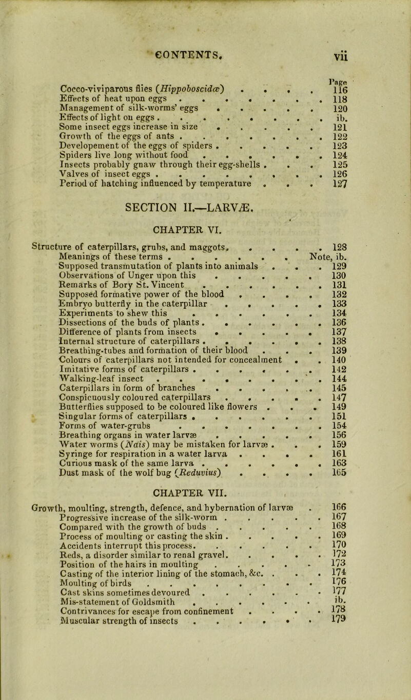 Vll Cocco-viviparoTis flies (^Htppoboscidcc') Effects of heat upon eggs .... Management of silk-worms’eggs . Effectsof light on eggs . .... Some insect eggs increase in size . Growth of the eggs of ants .... Developement of the eggs of spiders . Spiders live long without food . . , Insects probably gnaw through their egg-shells Valves of insect eggs ..... Period of hatching influenced by temperature Page 116 118 120 ib. 121 122 123 124 125 126 127 SECTION II.—LARViE. CHAPTER VI. Structure of caterpillars, grubs, and maggots. . Meanings of these terms .... Supposed transmutation of plants into animals Observations of Unger upon this Remarks of Bory St. Vincent Supposed formative power of the blood . Embryo butterfly in the caterpillar . . Experiments to shew this . . Dissections of the buds of plants . . Difference of plants from insects • . Internal structure of caterpillars ... Breathing-tubes and forrhation of their blood Colours of caterpillars not intended for concealment Imitative forms of caterpillars . . Walking-leaf insect ..... Caterpillars in form of branches Conspicuously coloured caterpillars . . Butterflies supposed to be coloured like flowers Singular forms of caterpillars . Forms of water-grubs .... Breathing organs in water larvae Water worms (iVats) may be mistaken for larvm . Syringe for respiration in a water larva Curious naask of the same larva . Dust mask of (he wolf bug {Reduvius) CHAPTER VII. Growth, moulting, strength, defence, and hybernation of larvae Progressive increase of the silk-worm . Compared with the growth of buds . Process of moulting or casting the skin . Accidents interrupt this process. Reds, a disorder similar to renal gravel. Position of the hairs in moulting Casting of the interior lining of the stomach, &c. Moulting of birds ...... Cast skins sometimes devoured Mis-statement of Goldsmith .... Contrivances for escape from confinement Muscular strength of insects .... . 128 Note, ib. . 129 130 , 131 132 , 133 134 , 136 137 , 138 139 140 142 , 144 145 . 147 149 151 , 154 156 , 159 161 , 163 165 166 167 168 169 170 172 173 174 176 177 ib. 178 179