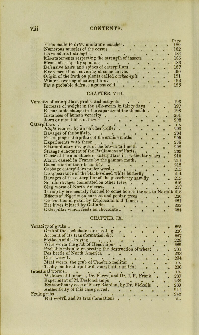 Pa?c Fleas made to draw miniature coaches 180 Numerous muscles of the cossus . . . . . 182 Its wonderful strength. ....... 184 Mis-statements respecting the strength of insects . , 185 Means of escape by spinning 186 Defensive hairs and spines of caterpillars .... 187 Excrementitious covering of some larvae 190 Origin of the froth on plants called cuckoo-spit . . . 191 Winter covering of caterpillars 192 Fat a probable defence against cold 195 CHAPTER VIII. Voracity of caterpillars, grubs, and maggots 196 Increase of weight in the silk-worm in thirty days . . 197 Remarkable change in the capacity of the stomach . . . 198 Instances of human voracity . 201 Jaws or mandibles of larvae ...... 202 Caterpillars . . . . .ib. Blight caused by an oak-leaf-roller ..... 203 Ravages of the buff-tip 204 Encamping caterpillars of the ermine moths . . , 205 Experiments with these ....... 206 Extraordinary ravages of the brown-tail moth ... 208 Strange enactment of the Parliament of Paris. ... 209 Cause of the abundance of caterpillars in particular years . 210 \ Alarm caused in France by the gamma moth. . . . 211 Calculation of their fecundity ...... 212 Cabbage caterpillars prefer weeds 213 Disappearance of the black-veined white butterfly . , 214 Ravages of the caterpillar of the gooseberry saw-fly . , 215 Similar ravages committed on other trees .... 216 Slug Avorm of North America ...... 217 Turnip fly erroneously fancied to come across the sea to Norfolk 218 Effects of ^geriae on currant and poplar trees . , . 220 Destruction of grain by Euplocami and Tineaa . , . 221 Bee hives injured by Gallariee ...... 222 Caterpillar which feeds on chocolate ..... 224 CHAPTER IX. ■ Voracity of grubs Grub of the cockchafer or may-bug , . . , Account of its transformation, &c. ... Methods of destroying ..... Wire worm the grub of Hemirhipus . . . i Probable mistake respecting the destruction of Avheat Pea beetle of North America .... Com Aveevil. ....... Meal AA'orm, the grub of Tenebrio molitor . . Tabby moth caterpillar devours butter and fat . Intestinal Avorms. Mistakes of Linnaeus, Dr. Barry, and Dr. J. P. Frank Experiment of M. Deslonchamps .... Extr.aordinary case of Mary Riordan, by Dr. Pickells Authenticity of this case proved Fruit grubs • . • Nut weevil audits transformations .... 225 226 227 228 229 231 233 234 ib. 236 ib. 237 238 239 24 L 242 ib.