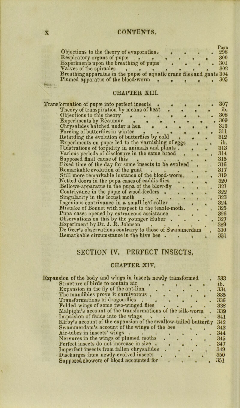 Objections to the theory of evaporation. Respiratory organs of pupae . . • Experiments upon the breathing of pupae Valves of the spiracles . . . . Breathingapparatus in the pupae of aquatic Plumed apparatus of the blood-worm . Pa Re . . . . 298 . . . 300 . • • • 301 . . . 302 crane flies and gnats 304 .... 305 CHAPTER XIII. Transformation of pupae Into perfect insects .... Theory of transpiration by means of heat . . . Objections to this theory ...... Experiments by Reaumur ...... Chrysalides hatched under a hen .... Forcing of butterflies in winter Retarding the evolution of butterflies by cold . . Experiments on pupae led to the varnishing of eggs Illustrations of torpidity in animals and plants . , Various periods of disclosure in the same brood . . Supposed final cause of this ..... Fixed time of the day for some insects to be evolved Remarkable evolution of the gnat .... Still more remarkable instance of the blood-worm. Netted doors in the pupa cases of caddis-flies Bellows-apparatus in the pupa of the blow-fly Contrivance in the pupae of wood-feeders . . . Singularity in the locust moth ..... Ingenious contrivance in a small leaf-roller Mistake of Bonnet with respect to the teazle-moth. Pupa cases opened by extraneous assistance Observations on this by the younger Huber . Experiment by Dr, J. R. Johnson .... De Geer’s observations contrary to those of Swammerdam Remarkable circumstance in the hive bee . 307 ib. 308 309 310 311 312 ib. 313 314 315 316 317 319 320 321 322 323 324 325 326 327 329 330 331 SECTION IV. PERFECT INSECTS. CHAPTER XIV. Expansion of the body and wings in insects newly transformed . 333 Structure of birds to contain air ib. Expansion in the fly of the ant-lion 334 The mandibles prove it carnivorous 335 Transformations of dragon-flies ...... 336 Folded wings of some two-winged flies .... 338 Malpighi’s account of the transformations of the silk-worm . 339 Impulsion of fluids into the wings 341 Kirby’s account of the expansion of the swallow-tailed butterfly 342 Swammerdam’s account of the wings of the bee . . 343 Air-tubes in insects’ wings 344 Nervures in the wings of plumed moths .... 345 Perfect insects do not increase in size ..... 347 Imperfect insects from fallen chrysalides .... 349 Discharges from newly-evolved insects .... 350 Supposed showers of blood accounted for ... . 351