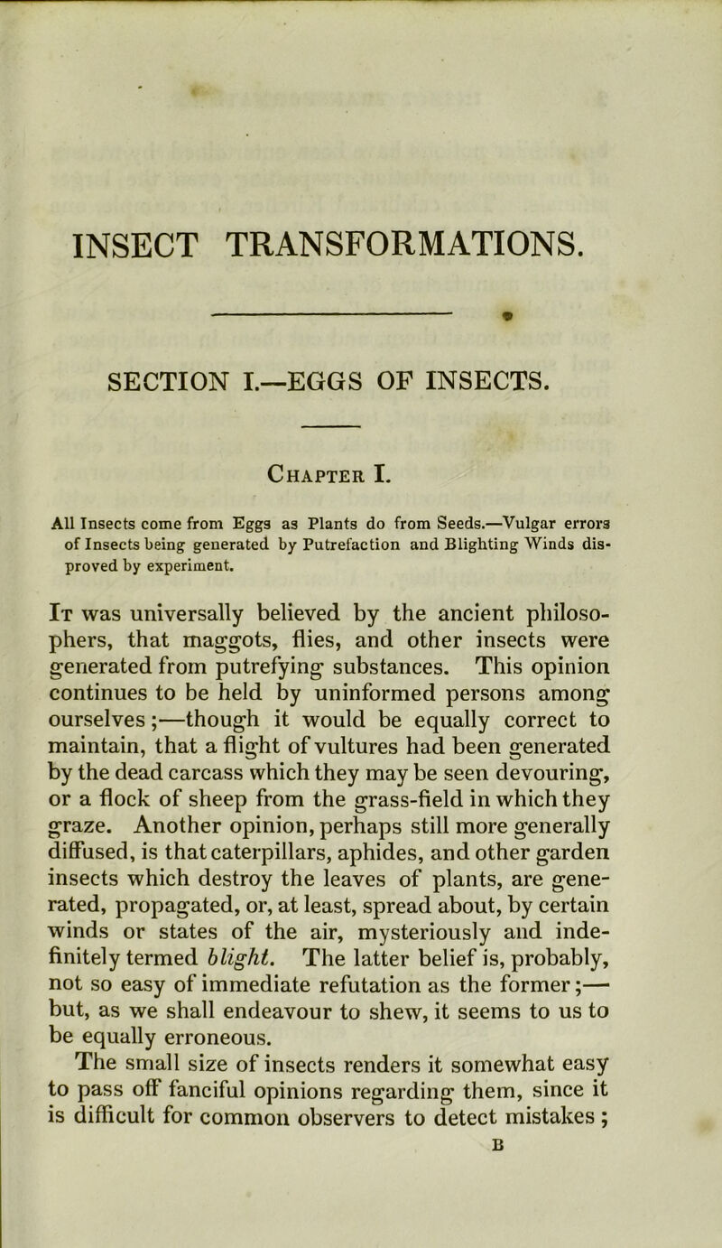 INSECT TRANSFORMATIONS. SECTION I.—EGGS OF INSECTS. Chapter I. All Insects come from Eggs as Plants do from Seeds.—Vulgar errors of Insects being generated by Putrefaction and Blighting Winds dis- proved by experiment. It was universally believed by the ancient philoso- phers, that maggots, flies, and other insects were generated from putrefying substances. This opinion continues to be held by uninformed persons among ourselves;—though it would be equally correct to maintain, that a flight of vultures had been generated by the dead carcass which they may be seen devouring, or a flock of sheep from the grass-field in which they graze. Another opinion, perhaps still more generally diffused, is that caterpillars, aphides, and other garden insects which destroy the leaves of plants, are gene- rated, propagated, or, at least, spread about, by certain winds or states of the air, mysteriously and inde- finitely termed blight. The latter belief is, probably, not so easy of immediate refutation as the former;— but, as we shall endeavour to shew, it seems to us to be equally erroneous. The small size of insects renders it somewhat easy to pass off fanciful opinions regarding them, since it is difficult for common observers to detect mistakes; B