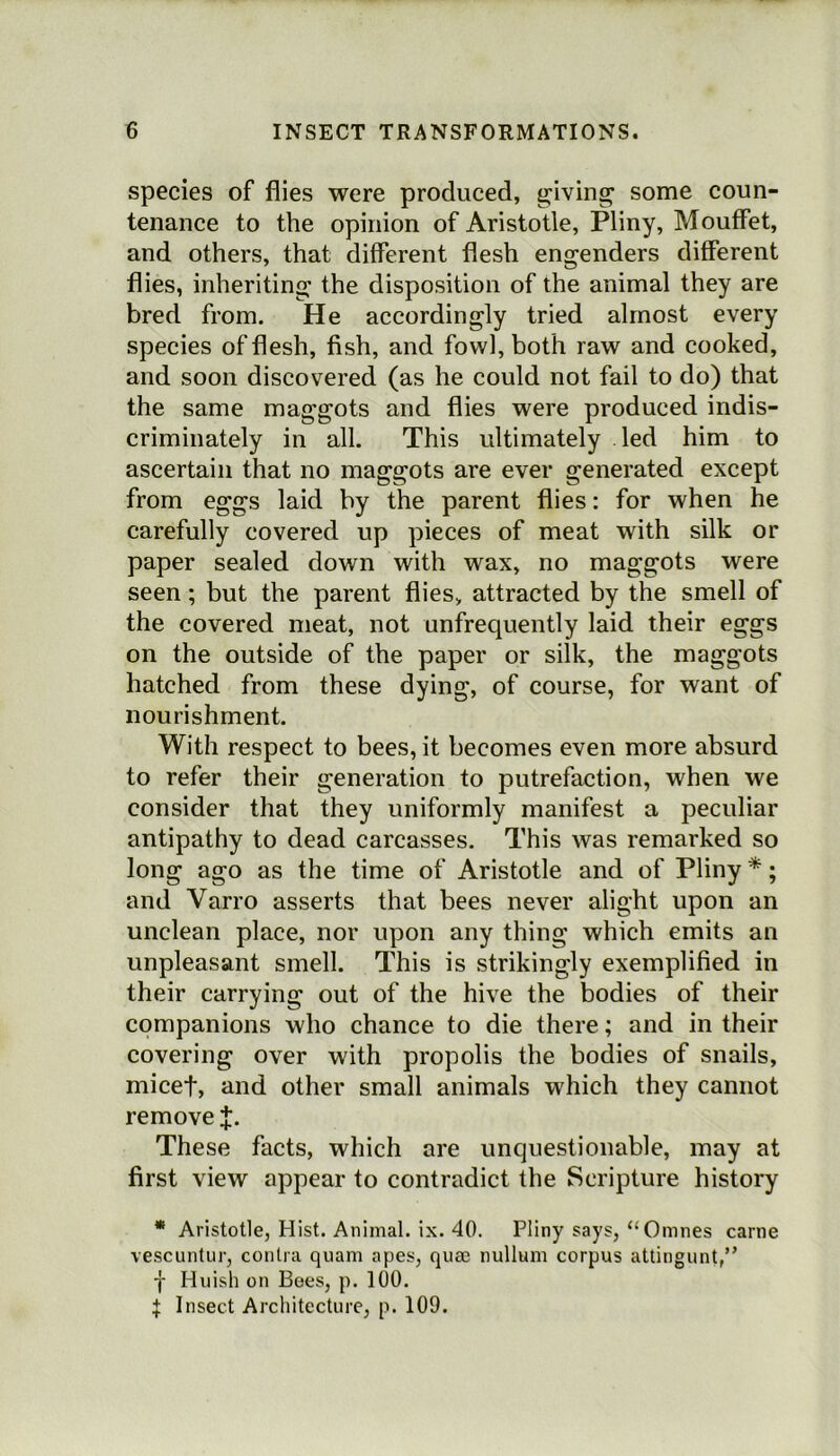 species of flies were produced, g;iving some coun- tenance to the opinion of Aristotle, Pliny, Mouffet, and others, that different flesh engenders different flies, inheriting the disposition of the animal they are bred from. He accordingly tried almost every species of flesh, fish, and fowl, both raw and cooked, and soon discovered (as he could not fail to do) that the same maggots and flies were produced indis- criminately in all. This ultimately led him to ascertain that no maggots are ever generated except from eggs laid by the parent flies: for when he carefully covered up pieces of meat with silk or paper sealed down with wax, no maggots were seen; but the parent flies, attracted by the smell of the covered meat, not unfrequently laid their eggs on the outside of the paper or silk, the maggots hatched from these dying, of course, for want of nourishment. With respect to bees, it becomes even more absurd to refer their generation to putrefaction, when we consider that they uniformly manifest a peculiar antipathy to dead carcasses. This was remarked so long ago as the time of Aristotle and of Pliny *; and Varro asserts that bees never alight upon an unclean place, nor upon any thing which emits an unpleasant smell. This is strikingly exemplified in their carrying out of the hive the bodies of their companions who chance to die there; and in their covering over with propolis the bodies of snails, micet, and other small animals which they cannot remove J. These facts, which are unquestionable, may at first view appear to contradict the Scripture history • Aristotle, Hist. Animal, ix. 40. Pliny says, “Omnes came vescuntur, contra quam apes, quae nullum corpus attingunt,” f Huish on Bees, p. 100. ^ Insect Architecture, p. 109.